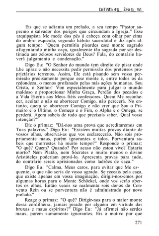 ______________________________________________________________



     Eis que se adianta um prelado, a seu tempo "Pastor su-
premo e salvador dos perigos que circundam a Igreja." Esse
arquipapista Me mede dos pés à cabeça com olhar por cima
do ombro esquerdo, segundo hábito sacerdotal e diz após al-
gum tempo: "Quem permitiu pisardes esse monte sagrado
afugentando minha caça, igualmente tão sagrada por ser des-
tinada aos zelosos servidores de Deus? Fala, do contrário ha-
verá julgamento e condenação."
     Digo Eu: "O Senhor do mundo tem direito de pisar onde
Lhe apraz e não necessita pedir permissão dos pretensos pro-
prietários terrenos. Assim, Ele está pisando sem vossa per-
missão precisamente porque esse monte é, entre todos os da
redondeza, o menos profanado pelas más ações humanas. Sou
Cristo, o Senhor! Vim especialmente para julgar o mundo
maldoso e proporcionar Minha Graça, Perdão dos pecados e
a Vida Eterna aos Meus fiéis confessores. Quem Me reconhe-
cer, aceitar e não se aborrecer Comigo, não perecerá. No en-
tanto, quem se aborrecer Comigo e não crer que Sou o Pri-
meiro e o Último, o Começo e o Fim, o Alpha e o Omega, se
perderá. Agora sabeis de tudo que precisais saber. Qual vossa
intenção?"
     Diz o primaz: "Dá-nos uma prova que acreditaremos em
Tuas palavras." Digo Eu: "Existem muitas provas diante de
vossos olhos, observai-as que vos esclarecerão. Não sois pro-
priamente maus, porém ignorantes e tolos. Porventura sa-
beis que morrestes há muito tempo?" Responde o primaz:
"O quê? Quem? Quando? Por acaso não estou vivo? Estaria
morto? Nem Platão, nem Sócrates e muito menos o divino
Aristóteles poderiam prová-lo. Apresenta provas para tudo,
do contrário sereis aprisionados como ladrões de caça."
     Digo Eu: "Calma, Meus caros, para evitar que Me es-
quente, o que não seria de vosso agrado. Se receais pela caça,
que existe apenas em vossa imaginação, dirigir-nos-emos por
algumas horas para o Monte Schöckel, onde vos serão aber-
tos os olhos. Então vereis se realmente sois donos do Con-
vento Rein ou se porventura não é administrado por novo
prelado."
     Reage o primaz: "O quê? Dirigir-nos para o maior monte
dessa cordilheira, jamais pisado por alguém em virtude das
bruxas e maus espíritos?" Digo Eu: "Já afirmei não serdes
maus, porém sumamente ignorantes. Eis o motivo por que
                                                          271
 