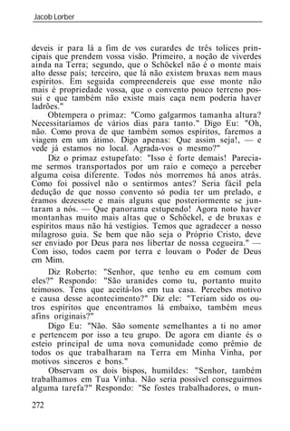 Jacob Lorber
_____________________________________________________________


deveis ir para lá a fim de vos curardes de três tolices prin-
cipais que prendem vossa visão. Primeiro, a noção de viverdes
ainda na Terra; segundo, que o Schöckel não é o monte mais
alto desse país; terceiro, que lá não existem bruxas nem maus
espíritos. Em seguida compreendereis que esse monte não
mais é propriedade vossa, que o convento pouco terreno pos-
sui e que também não existe mais caça nem poderia haver
ladrões."
     Obtempera o primaz: "Como galgarmos tamanha altura?
Necessitaríamos de vários dias para tanto." Digo Eu: "Oh,
não. Como prova de que também somos espíritos, faremos a
viagem em um átimo. Digo apenas: Que assim seja!, — e
vede já estamos no local. Agrada-vos o mesmo?"
     Diz o primaz estupefato: "Isso é forte demais! Parecia-
me sermos transportados por um raio e começo a perceber
alguma coisa diferente. Todos nós morremos há anos atrás.
Como foi possível não o sentirmos antes? Seria fácil pela
dedução de que nosso convento só podia ter um prelado, e
éramos dezessete e mais alguns que posteriormente se jun-
taram a nós. — Que panorama estupendo! Agora noto haver
montanhas muito mais altas que o Schöckel, e de bruxas e
espíritos maus não há vestígios. Temos que agradecer a nosso
milagroso guia. Se bem que não seja o Próprio Cristo, deve
ser enviado por Deus para nos libertar de nossa cegueira." —
Com isso, todos caem por terra e louvam o Poder de Deus
em Mim.
     Diz Roberto: "Senhor, que tenho eu em comum com
eles?" Respondo: "São uranides como tu, portanto muito
teimosos. Tens que aceitá-los em tua casa. Percebes motivo
e causa desse acontecimento?" Diz ele: "Teriam sido os ou-
tros espíritos que encontramos lá embaixo, também meus
afins originais?"
     Digo Eu: "Não. São somente semelhantes a ti no amor
e pertencem por isso a teu grupo. De agora em diante és o
esteio principal de uma nova comunidade como prêmio de
todos os que trabalharam na Terra em Minha Vinha, por
motivos sinceros e bons."
     Observam os dois bispos, humildes: "Senhor, também
trabalhamos em Tua Vinha. Não seria possível conseguirmos
alguma tarefa?" Respondo: "Se fostes trabalhadores, o mun-
272
 