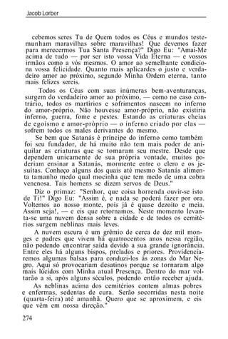 Jacob Lorber
 _____________________________________________________________


   cebemos seres Tu de Quem todos os Céus e mundos teste-
munham maravilhas sobre maravilhas! Que devemos fazer
 para merecermos Tua Santa Presença?" Digo Eu: "Amai-Me
 acima de tudo — por ser isto vossa Vida Eterna — e vossos
irmãos como a vós mesmos. O amor ao semelhante condicio-
na vossa felicidade. Quanto mais aplicardes o justo e verda-
deiro amor ao próximo, segundo Minha Ordem eterna, tanto
mais felizes sereis.
     Todos os Céus com suas inúmeras bem-aventuranças,
surgem do verdadeiro amor ao próximo, — como no caso con-
trário, todos os martírios e sofrimentos nascem no inferno
do amor-próprio. Não houvesse amor-próprio, não existiria
inferno, guerra, fome e pestes. Estando as criaturas cheias

 sofrem todos os males derivantes do mesmo.
     Se bem que Satanás é príncipe do inferno como também
 foi seu fundador, de há muito não tem mais poder de ani-
 quilar as criaturas que se tomaram seu mestre. Desde que
 dependem unicamente de sua própria vontade, muitos po-
 deriam ensinar a Satanás, mormente entre o clero e os je-
 suítas. Conheço alguns dos quais até mesmo Satanás alimen-
 ta tamanho medo qual mocinha que tem medo de uma cobra
 venenosa. Tais homens se dizem servos de Deus."
     Diz o primaz: "Senhor, que coisa horrenda ouvir-se isto
 de Ti!" Digo Eu: "Assim é, e nada se poderá fazer por ora.
Voltemos ao nosso monte, pois já é quase dezoito e meia.
Assim seja!, — e eis que retornamos. Neste momento levan-
ta-se uma nuvem densa sobre a cidade e de todos os cemité-
rios surgem neblinas mais leves.
     A nuvem escura é um grêmio de cerca de dez mil mon-
ges e padres que vivem há quatrocentos anos nessa região,
não podendo encontrar saída devido a sua grande ignorância.
Entre eles há alguns bispos, prelados e priores. Providencia-
remos algumas balsas para conduzi-los às zonas do Mar Ne-
gro. Aqui só provocariam desatinos porque se tornaram algo
mais lúcidos com Minha atual Presença. Dentro do mar vol-
tarão a si, após alguns séculos, podendo então receber ajuda.
     As neblinas acima dos cemitérios contem almas pobres
e enfermas, sedentas de cura. Serão socorridas nesta noite
 (quarta-feira) até amanhã. Quero que se aproximem, e eis
que vêm em nossa direção."
274
 