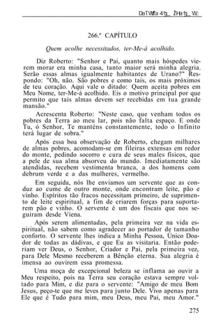 ______________________________________________________________


                       266.º CAPÍTULO
        Quem acolhe necessitados, ter-Me-á acolhido.
      Diz Roberto: "Senhor e Pai, quanto mais hóspedes vie-
  rem morar era minha casa, tanto maior será minha alegria.
 Serão essas almas igualmente habitantes de Urano?" Res-
 pondo: "Oh, não. São pobres e como tais, os mais próximos
 de teu coração. Aqui vale o ditado: Quem aceita pobres em
 Meu Nome, ter-Me-á acolhido. Eis o motivo principal por que
 permito que tais almas devem ser recebidas em tua grande
 mansão."
      Acrescenta Roberto: "Neste caso, que venham todos os
 pobres da Terra ao meu lar, pois não falta espaço. E onde
 Tu, ó Senhor, Te manténs constantemente, todo o Infinito
 terá lugar de sobra."
     Após essa boa observação de Roberto, chegam milhares
 de almas pobres, acomodam-se em fileiras extensas em redor
 do monte, pedindo socorro e cura de seus males físicos, que
 a pele de sua alma absorveu do mundo. Imediatamente são
 atendidas, recebem vestimenta branca, a dos homens com
 debrum verde e a das mulheres, vermelho.
     Em seguida, nós lhe enviamos um servente que as con-
 duz ao cume de outro monte, onde encontram leite, pão e
vinho. Espíritos tão fracos necessitam primeiro, de suprimen-
 to de leite espiritual, a fim de criarem forças para suporta-
 rem pão e vinho. O servente é um dos fiscais que nos se-
 guiram desde Viena.
     Após serem alimentadas, pela primeira vez na vida es-
piritual, não sabem como agradecer ao portador de tamanho
confort . O servente lhes indica a Minha Pessoa, Único Doa-
dor de todas as dádivas, e que Eu as visitaria. Então pode-
riam ver Deus, o Senhor, Criador e Pai, pela primeira vez,
para Dele Mesmo receberem a Bênção eterna. Sua alegria é
imensa ao ouvirem essa promessa.
     Uma moça de excepcional beleza se inflama ao ouvir a
Meu respeito, pois na Terra seu coração estava sempre vol-
tado para Mim, e diz para o servente: "Amigo de meu Bom
Jesus, peço-te que me leves para junto Dele. Vivo apenas para
Ele que é Tudo para mim, meu Deus, meu Pai, meu Amor."
                                                          275
 