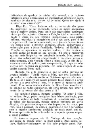 Roberto Blum - Volume
______________________________________________________________



  infinidade de quadros de minha vida volúvel, e os recintos
  inferiores estão abarrotados de indescritível imundície acom-
  panhada do pior mau cheiro. Ai de mim! Quem me ajudará
  a sanar essa cavalariça?"
       Digo Eu: "Caro Roberto, não existe tarefa tão gran-
  de, impossível de ser executada, tendo os meios adequados
  para a melhor ordem. Para tanto são necessárias compreen-
  são e paciência justas. Observa a Criação total e imensurável
  desde o início até seu término indispensável, suas partes
  ínfimas, orgânicas e inorgânicas até o seu todo, para ti in-
  compreensível, enorme e ordenado, — e jamais depararás em
  teu estado atual a possível execução, ordem, conservação e
  orientação para a justa finalidade. Todavia, tal Edifício da
  Criação se apresenta na melhor ordem, e não existe u m
 átomo capaz de fugir ao seu destino. Se isto é realizável,
 quanto mais limpar-se tua estrebaria imunda. Mas, como já
 disse, são indispensáveis compreensão e paciência justas e,
 naturalmente, uma vontade firme e inabalável. A fim de al-
 cançares antes de tudo a justa compreensão, lê o que se acha
 escrito nos degraus da pirâmide, em incrustrações de ouro.
 Assim saberás como agir."
      Roberto vai e lê primeiro o que se acha gravado no
 degrau inferior: "Vinde todos a Mim, que sois cansados e
 oprimidos, e recebereis conforto. Guiai-vos apenas pelo amor.
 De fato, se o número de vossos pecados fosse idêntico à areia
 do mar e à erva sobre a terra, — o amor os apagaria total-
mente. E se vossa desonra diante de Deus fosse semelhante
ao sangue de bodes expiatórios, ela seria lavada pelo amor a
ponto de se tornar tão alva como a lã."
      No seguinte degrau, Roberto decifra: "O amor é vida,
lei, ordem, força, poder, meiguice, humildade, paciência, por-
 tanto, a síntese de toda Sabedoria. A Sabedoria nem todas
as coisas são realizáveis, porque apenas caminha em certa
direção, não podendo ocupar-se das impurezas. Ao amor, po-
rém, tudo é possível. Ele abraça igualmente o que é pervertido
com o mesmo sentimento dedicado ao mais puro, em si.
O amor aproveita tudo; a Sabedoria comporta apenas o que
o amor purifica."
     No terceiro degrau, ele lê: "Indaga de teu coração
se é capaz de grande amor; se pode amar a Deus acima de
tudo, desinteressadamente, se não pelo próprio amor. Per-
                                                             15
 