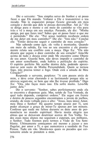 Jacob Lorber
_____________________________________________________________


      Diz o servente: "Sou simples servo do Senhor e só posso
 fazer o que Ele manda. Voltarei a Ele e transmitirei o teu
 recado. Não te esquecerei porque ficaste gravada em meu
 coração e duvido que dele te possas desvencilhar. Até já." Ele
 se dirige para o monte e em meio do caminho se vira para
 trás e vê a moça em seu encalço. Parando, ele diz: "Minha
 amiga, por que fazes isto? Sabes que só posso fazer o que me
 é permitido." Diz ela: "Por acaso também recebeste ordem
 de me deter em meu caminho?" Diz ele: "Isto não." Conclui
 ela: "Então deixa-me seguir o caminho de meu coração."
      Não sabendo como agir, ele volta à montanha. Quando
 em meio da subida, Eu vou ao seu encontro e ele pronta-
 mente relata seu conflito com a moça. Digo Eu: "Ela não
 dissera que seguia o doce caminho de seu coração? Ama-Me
 acima de tudo e deseja estar onde Me encontro como Objeto
de seu amor. Guarda bem, não deves impedir o caminho de
 um amor semelhante, onde habita a perfeição do espírito.
O espírito perfeito Me acolhe dentro dela, podendo aproxi-
mar-se sem susto de Minha Personalidade. Quem se tornou
fogo, não precisa temer o fogo. Onde está a amada de Meu
Coração?"
      Responde o servente, perplexo: "A cem passos atrás de
mim, e deve estar chorando e se lastimando porque não se
atreveu seguir-me, se bem que não lhe tivesse proibido." Digo
 Eu: "Ora, não faças mais isso. Ela sofre muito. Leva-Me
junto dela."
     Diz o servente: "Senhor, sabes perfeitamente onde ela
se encontra e dispensas guia. Mas, sendo de Tua Vontade, da
qual tudo depende, cumprirei ordens." Ele segue em frente
e dentro de poucos segundos encontramos a jovem de joelhos,
orando, de rosto voltado para o alto: "Jesus, meu único Amor,
meu Deus e Senhor! Há quanto tempo anseio por Ti, sem
poder alcançar a graça de mirar-Te apenas por um minuto.
Confesso que nada me faltou durante os doze anos de per-
manência no mundo espiritual. Havia muita alegria nas
almas que se deixavam doutrinar acerca de Teu Verbo. To-
dos esses meus alunos me seguiram e esperam, aos milhares,
o Senhor. Tudo fizemos para termos a Visão de Teu Sem-
blante. Ultimamente começamos até mesmo a jejuar e nos
flagelar, por amor a Ti, o que aumentava a saudade de Tua
Pessoa. Tudo em vão. Mostra-nos quais os pecados que cer-
tamente ainda se prendem a mim.
276
 