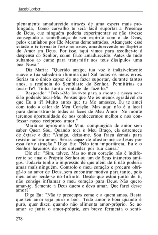 Jacob Lorber
_____________________________________________________________


plenamente amadurecido através de uma espera mais pro-
longada. Como carvalho te será fácil suportar a Presença
de Deus, que ninguém poderia experimentar se não tivesse
conseguido a semelhança de seu espírito com o de Deus,
pelos caminhos por Ele Mesmo demonstrados. Alcançaste esse
estado e te tornaste forte no amor, amadurecendo no Espírito
do Amor em Deus. Por isso, aqui vimos para recolher-te à
despensa do Senhor, como fruto amadurecido. Antes de tudo
subamos ao cume para transmitir aos teus discípulos uma
boa Nova."
     Diz Maria: "Querido amigo, tua voz é indizivelmente
suave e tua sabedoria ilumina qual Sol todos os meus erros.
Serias tu o único capaz de me fazer suportar, durante tantos
anos, a renúncia do Semblante do Senhor. Permitirias eu
tocar-Te? Tinha tanta vontade de fazê-lo."
     Respondo: "Deixa-Me levar-te para o monte e nessa oca-
sião poderás tocar-Me. Pensas que Me és menos agradável do
que Eu a ti? Muito antes que tu Me amasses, Eu te amei
com todo o calor de Meu Coração. Mas aqui não é o local
para demonstrar-te todas as faces de Meu Amor. No monte
teremos oportunidade de nos conhecermos melhor e nos con-
fessar nosso recíproco amor."
     Maria se aproxima de Mim, compungida de amor sem
saber Quem Sou, Quando toca o Meu Braço, ela estremece
de êxtase e diz: "Amigo, deixa-me. Sou fraca demais para
resistir ao teu amor. Serias capaz de afastar-me de Jesus por
essa forte atração." Digo Eu: "Não tem importância, Eu e o
Senhor havemos de nos entender por tua causa."
     Diz ela: "Sim, talvez. Mas ao meu coração não é indife-
rente se amo o Próprio Senhor ou um de Seus inúmeros ami-
gos. Todavia tenho a impressão de que além de ti não poderia
amar mais ninguém. Controlo o meu coração e procuro obri-
gá-lo ao amor de Deus, sem encontrar motivo para tanto, pois
meu amor perde-se no Infinito. Desde que estou junto de ti,
não consigo inflamar o meu coração para Deus. Não quero
amar-te. Somente a Deus quero e devo amar. Que farei desse
amor?"
     Digo Eu: "Não te preocupes como e a quem amas. Basta
que teu amor seja puro e bom. Todo amor é bom quando é
puro, quer dizer, quando não alimenta amor-próprio. Se ao
amor se junta o amor-próprio, em breve fermenta o senti-

278
 