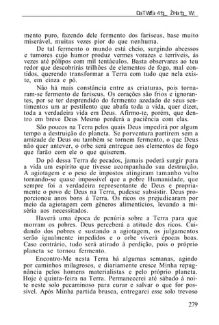 ______________________________________________________________


mento puro, fazendo dele fermento dos fariseus, base muito
miserável, muitas vezes pior do que nenhuma.
      De tal fermento o mundo está cheio, surgindo abcessos
e tumores cujo humor produz vermes vorazes e terríveis, às
vezes até pólipos com mil tentáculos. Basta observares ao teu
redor que descobrirás trilhões de elementos de fogo, mal con-
tidos, querendo transformar a Terra com tudo que nela exis-
te, em cinza e pó.
      Não há mais constância entre as criaturas, pois torna-
ram-se fermento de fariseus. Os corações são frios e ignoran-
tes, por se ter desprendido do fermento azedado de seus sen-
timentos um ar pestilento que abafa toda a vida, quer dizer,
toda a verdadeira vida em Deus. Afirmo-te, porém, que den-
tro em breve Deus Mesmo perderá a paciência com elas.
      São poucos na Terra pelos quais Deus impedirá por algum
tempo a destruição do planeta. Se porventura partirem sem a
amizade de Deus ou também se tornem fermento, o que Deus
não quer antever, o orbe será entregue aos elementos de fogo
que farão com ele o que quiserem.
     Do pó dessa Terra de pecados, jamais poderá surgir para
a vida um espírito que tivesse acompanhado sua destruição.
A agiotagem e o peso de impostos atingiram tamanho vulto
tornando-se quase impossível que a pobre Humanidade, que
sempre foi a verdadeira representante de Deus e propria-
mente o povo de Deus na Terra, pudesse subsistir. Deus pro-
porcionou anos bons à Terra. Os ricos os prejudicaram por
meio da agiotagem com gêneros alimentícios, levando a mi-
séria aos necessitados.
     Haverá uma época de penúria sobre a Terra para que
morram os pobres. Deus perceberá a atitude dos ricos. Cui-
dando dos pobres e sustando a agiotagem, os julgamentos
serão igualmente impedidos e o orbe viverá épocas boas.
Caso contrário, tudo será atirado à perdição, pois o próprio
planeta se tornou fermento.
     Encontro-Me nesta Terra há algumas semanas, agindo
por caminhos milagrosos, e diariamente cresce Minha repug-
nância pelos homens materialistas e pelo próprio planeta.
Hoje é quinta-feira na Terra. Permanecerei até sábado à noi-
te neste solo pecaminoso para curar e salvar o que for pos-
sível. Após Minha partida brusca, entregarei esse solo trevoso

                                                          279
 
