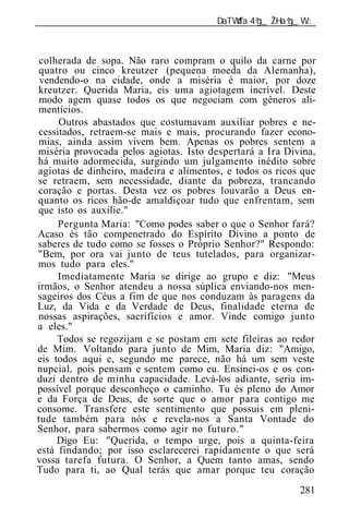 ______________________________________________________________



 colherada de sopa. Não raro compram o quilo da carne por
quatro ou cinco kreutzer (pequena moeda da Alemanha),
 vendendo-o na cidade, onde a miséria é maior, por doze
kreutzer. Querida Maria, eis uma agiotagem incrível. Deste
 modo agem quase todos os que negociam com gêneros ali-
mentícios.
     Outros abastados que costumavam auxiliar pobres e ne-
cessitados, retraem-se mais e mais, procurando fazer econo-
mias, ainda assim vivem bem. Apenas os pobres sentem a
miséria provocada pelos agiotas. Isto despertará a Ira Divina,
há muito adormecida, surgindo um julgamento inédito sobre
agiotas de dinheiro, madeira e alimentos, e todos os ricos que
se retraem, sem necessidade, diante da pobreza, trancando
coração e portas. Desta vez os pobres louvarão a Deus en-
quanto os ricos hão-de amaldiçoar tudo que enfrentam, sem
que isto os auxilie."
     Pergunta Maria: "Como podes saber o que o Senhor fará?
Acaso és tão compenetrado do Espírito Divino a ponto de
saberes de tudo como se fosses o Próprio Senhor?" Respondo:
"Bem, por ora vai junto de teus tutelados, para organizar-
mos tudo para eles."
     Imediatamente Maria se dirige ao grupo e diz: "Meus
irmãos, o Senhor atendeu a nossa súplica enviando-nos men-
sageiros dos Céus a fim de que nos conduzam às paragens da
Luz, da Vida e da Verdade de Deus, finalidade eterna de
nossas aspirações, sacrifícios e amor. Vinde comigo junto
a eles."
     Todos se regozijam e se postam em sete fileiras ao redor
de Mim. Voltando para junto de Mim, Maria diz: "Amigo,
eis todos aqui e, segundo me parece, não há um sem veste
nupcial, pois pensam e sentem como eu. Ensinei-os e os con-
duzi dentro de minha capacidade. Levá-los adiante, seria im-
possível porque desconheço o caminho. Tu és pleno do Amor
e da Força de Deus, de sorte que o amor para contigo me
consome. Transfere este sentimento que possuis em pleni-
tude também para nós e revela-nos a Santa Vontade do
Senhor, para sabermos como agir no futuro."
     Digo Eu: "Querida, o tempo urge, pois a quinta-feira
está findando; por isso esclarecerei rapidamente o que será
vossa tarefa futura. O Senhor, a Quem tanto amas, sendo
Tudo para ti, ao Qual terás que amar porque teu coração
                                                          281
 
