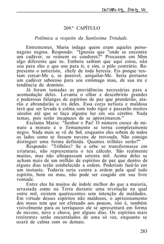 ______________________________________________________________



                      269.º CAPÍTULO

        Polêmica a respeito da Santíssima Trindade.
     Entrementes, Maria indaga quem eram aqueles perso-
nagens negros. Respondo: "Ignoras que "onde se encontra
um cadáver, se reúnem os condores?" Procuram em Mim
algo diferente que tu. Embora saibam que aqui estou, não
sou para eles o que sou para ti, e sim, o pólo contrário. Re-
presento o anticristo, chefe de toda heresia. Eis porque ten-
tam cercar-Me e, se possível, aniquilar-Me. Seria portanto
um cadáver saboroso para seu estômago mau, de sua ira e
tendência de domínio.
      Já foram tomadas as providências necessárias para a
acomodação deles. Levanta o olhar e descobrirás grandes
e poderosas falanges de espíritos de paz que prenderão, ata-
rão e abrandarão a ira deles. Essa corja nefasta e maldosa
terá que ser levada à calma com todo rigor e passarão muitos
 séculos até que se faça alguma luz em seu cérebro. Nada
temas, pois serão incapazes de se aproximarem."
      Exclama Maria: "Senhor e Pai! O número cresce de mi-
nuto a minuto e o firmamento se torna completamente
negro. Nada mais se vê do Sol, enquanto eles sobem de todos
os lados como se fossem nuvens de trovoada. Não consigo
distinguir uma forma definida. Quantos trilhões serão?"
      Respondo: "Trilhões? Se o orbe se transformasse em
 criaturas, não representaria o teu cálculo. São realmente
muitos, mas não ultrapassam setenta mil. Acima deles se
 acham mais de um milhão de espíritos de paz que dentro de
alguns dias terão estabelecido a ordem. Poderiam fazê-lo em
um instante. Todavia seria contra a ordem pela qual todo
espírito, bom ou mau, não pode ser coagido em sua livre
vontade.
      Entre eles há muitos de índole melhor do que a maioria,
arrastada como na Terra durante uma revolução na qual
entre mil, existem quatrocentos sem intenção de maldades.
Em virtude desses espíritos não maldosos, o aprisionamento
dos maus tem que ser efetuado aos poucos, isto é, também
visivelmente para os terráqueos ele se apresentará em forma
de nuvens, neve e chuva, por alguns dias. Os espíritos mais
renitentes serão encurralados de uma só vez, enquanto se
usará de calma com os demais.
                                                          283
 