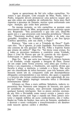 Jacob Lorber
 _____________________________________________________________



      Agora se aproximam do Sul três velhos carmelitas. Ve-
 remos o que desejam. Com exceção de Mim, Paulo, João e
 Pedro, ninguém deverá pronunciar uma palavra sequer por-
 que não estais em condições de enfrentá-los. Seria mais fácil
 suportar a presença de Satanás, muitas vezes enfrentado com
rigor. Atenção, que estão bem próximo."
      No mesmo instante, os três carmelitas se postam com
atrevimento diante de Mim, perguntando com escárnio quem
 sou. Respondo: "Sou justamente o que não sois. Dizei-Me
quem sois e o que procurais com tamanha petulância." Dizem
eles: "Queremos analisar qual tua religião e de toda essa
 gentalha. Acreditas na Trindade de Deus e em Sua Igreja
 Católica apostólica, com seu chefe, o Papa?"
      Retruco: "Que vem a ser a Trindade de Deus?" Expli-
cam eles: "Se o ignoras, já estás liquidado. Porventura Deus
não consiste de três pessoas? De Pai, Filho e Espírito Santo
que emana de ambos?" Digo Eu: "Sei desta vossa crença. Eu
e todos os presentes tomamos o contrário como Verdade:
Deus é Uma Só Pessoa que em Si consiste de três deuses."
Esbravejam os padres carmelitas: "Hereges, hereges!"
      Digo Eu: "Por que seria isso heresia? O próprio homem
é tal trindade, criada segundo a Imagem de Deus. Possui
ele um corpo como forma externa; uma alma que vivifica a
forma e seu organismo, e finalmente, um espírito divino que
faculta à alma, o intelecto, a vontade e a força. Não seria
por vós classificado de tolice berrante, caso três homens afir-
massem serem um só, conquanto cada um desempenhasse
obrigações correspondentes a seu talento, dos quais o segundo
e o terceiro não teriam conhecimento nem capacidade de rea-
lizá-las? Como podeis impingir tamanha tolice à Divindade
infinitamente Sábia?
     Afirmais ser Deus a mais sublime Sabedoria, todavia re-
presentais Sua Natureza com imagens de loucura, nas quais
só acreditam as crianças, mas provocam repugnância em
qualquer homem inteligente. Sois os piores ateístas ensinan-
do aos fiéis a Divindade como nunca existiu e jamais exis-
tirá. Quem ensina com fogo e espada um Deus jamais exis-
tente e impede milhões do justo conhecimento, não é traba-
lhador na Vinha do Senhor, mas servo de Satanás, ajudando-o
a destruir a seara verdejante e transformando-a em deserto»
onde nascem apenas cardos e abrolhos.

284
 
