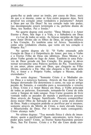 Jacob Lorber
_____________________________________________________________



gunta-lhe se pode amar ao irmão, por causa de Deus. mais
do que a si mesmo, como se fora outro pequeno deus. Será
possível teu coração amar verdadeira e puramente? Amará
a Deus por ser Ele Deus? Se teu coração tudo isto puder,
tua decomposição estará terminada e tu, perfeito diante de
Deus, teu Senhor, Pai e Irmão."
     No quarto degrau está escrito: "Deus Mesmo é o Amor
Eterno e Puro, Seu fogo é a Vida, e a Sabedoria em Deus
     é a Luz de todos os seres. As faíscas surgidas do fogo do
puro Amor Divino são os filhos de Deus, de origem idêntica
a Seu Coração. És também uma tal faísca. Incendeia-te
como uma verdadeira chama, que verás em teu coração o
Próprio Pai."
     No quinto degrau ele lê: "O Verbo emanado pelo
Coração de Deus é a Onipotência do Amor; por isto, o Verbo
e o Eterno Filho de Deus são idênticos. Deus Mesmo é o
pleno Verbo gerado no fogo do Amor. Também és uma Pala-
vra de Deus gerada em Seu Coração. Eis porque te deves
tornar novamente uma Palavra perfeita do Pai. Transforma-
te em amor, pleno amor em Deus, que chegarás ao Filho
Divino, unindo-te a Ele. Mas não chegarás a Ele senão pelo
Pai, o Amor e o Próprio Verbo, sempre o Mesmo, desde
eternidades."
     No sexto degrau: "Somente Cristo é o Mediador en-
tre Deus e a natureza humana. Através de Sua morte e Seu
Sangue derramado Ele determinou à carne, ou seja ao antigo
pecado de Satanás, o caminho para a ressurreição e retorno
a Deus. Cristo é o Amor Básico em Deus, o Verbo principal
de todas as palavras, Encarnado, tornando-Se Carne de toda
carne e Sangue de todo sangue. Essa Carne assumiu de livre
vontade todos os pecados do mundo e purificou-os perante
Deus através do Sangue Santificado. Procura compartilhar
desta maior Obra de Salvação da carne e serás puro diante
de Deus. Nada e ninguém poderão se purificar por si mesmos;
somente através do Mérito de Cristo, a mais elevada Graça
e Misericórdia de Deus. Por ti mesmo nada conseguirás;
Cristo alcança tudo."
     No sétimo degrau: "Tua morada física é cheia de imun-
dícies; quem a purificará? Quem, unicamente, teria força e
poder para tanto? Cristo, o Eterno Sumo-Sacerdote perante
Deus, Seu Pai Eterno. Cristo e o Pai são Unos desde eter-
16
 