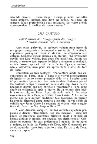 Jacob Lorber
_____________________________________________________________



não Me merece. E quem alegar: Desejo primeiro consultar
meus amigos!, também não deve ser aceito, pois não Me
merece, dando preferência a suas amizades. Ide, vosso prêmio
corresponderá à medida de vosso sucesso."

                      271.° CAPÍTULO
       Difícil missão dos teólogos junto dos colegas.
             O melhor caminho para a evolução.
     Após essas palavras, os teólogos voltam para perto de
seu grupo começando a desempenhar sua tarefa. A aceitação
é péssima, pois quase todos se afastam, amaldiçoando seus
colegas. Somente alguns poucos conjeturam: "Se tivéssemos
ouvido isso Dele Mesmo, podíamos nos modificar. Assim não
sendo, o assunto tem aspecto herético e tememos a aceitação
rápida. Vossa exposição não deixa de ter lógica, entretanto
não é ortodoxa, nem pode ser apresentada diante do foro
do Papa."
     Contestam     três teólogos: "Porventura ainda nos en-
contramos na Terra, onde o Papa é o visível representante
da Igreja — ou ao menos pretende sê-lo — e é aceito como
tal por muitos ignorantes, dos quais também fazíamos parte?
Há bastante tempo vivemos no mundo dos espíritos e desco-
nhecemos dogma que nos obrigue a reconhecer o Papa como
chefe da cristandade após a morte. Basta termos sido ludi-
briados por ele, na Terra. Aqui, ele nada mais é. Pertence-
mos unicamente a Deus, o Senhor Jesus Cristo. A Ele certa-
mente não será negado modificar Sua Doutrina, porquanto
há grande diferença entre matéria e espírito. Talvez sejais de
opinião que Jesus Cristo Se submete às ordens tolas e egoís-
ticas do Papa, no Seu Próprio Reino?"
     A esse discurso enérgico, muitos ouvintes quedam per-
plexos e dizem: "Realmente, isso soa razoável. Tende um
pouco de paciência, queremos primeiro ouvir a opinião de
nossas esposas e amigos, em seguida nos definiremos." Con-
cluem os outros: "Se dais preferência à opinião de mulheres
e amigos, ao invés da Verdade de Deus, não O mereceis po-
dendo aguardar vosso futuro junto a eles. Da parte de Deus,
nada vos espera."

288
 