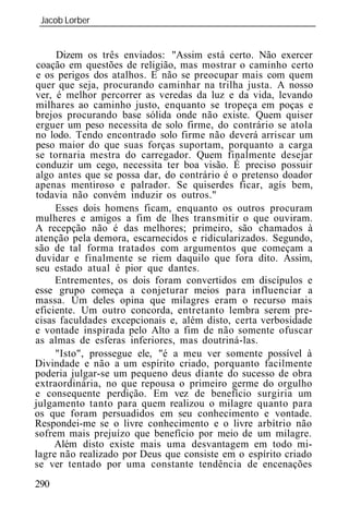 Jacob Lorber
 _____________________________________________________________


     Dizem os três enviados: "Assim está certo. Não exercer
coação em questões de religião, mas mostrar o caminho certo
e os perigos dos atalhos. E não se preocupar mais com quem
quer que seja, procurando caminhar na trilha justa. A nosso
ver, é melhor percorrer as veredas da luz e da vida, levando
milhares ao caminho justo, enquanto se tropeça em poças e
brejos procurando base sólida onde não existe. Quem quiser
erguer um peso necessita de solo firme, do contrário se atola
no lodo. Tendo encontrado solo firme não deverá arriscar um
peso maior do que suas forças suportam, porquanto a carga
se tornaria mestra do carregador. Quem finalmente desejar
conduzir um cego, necessita ter boa visão. É preciso possuir
algo antes que se possa dar, do contrário é o pretenso doador
apenas mentiroso e palrador. Se quiserdes ficar, agís bem,
todavia não convém induzir os outros."
     Esses dois homens ficam, enquanto os outros procuram
mulheres e amigos a fim de lhes transmitir o que ouviram.
A recepção não é das melhores; primeiro, são chamados à
atenção pela demora, escarnecidos e ridicularizados. Segundo,
são de tal forma tratados com argumentos que começam a
duvidar e finalmente se riem daquilo que fora dito. Assim,
seu estado atual é pior que dantes.
     Entrementes, os dois foram convertidos em discípulos e
esse grupo começa a conjeturar meios para influenciar a
massa. Um deles opina que milagres eram o recurso mais
eficiente. Um outro concorda, entretanto lembra serem pre-
cisas faculdades excepcionais e, além disto, certa verbosidade
e vontade inspirada pelo Alto a fim de não somente ofuscar
as almas de esferas inferiores, mas doutriná-las.
     "Isto", prossegue ele, "é a meu ver somente possível à
Divindade e não a um espírito criado, porquanto facilmente
poderia julgar-se um pequeno deus diante do sucesso de obra
extraordinária, no que repousa o primeiro germe do orgulho
e consequente perdição. Em vez de benefício surgiria um
julgamento tanto para quem realizou o milagre quanto para
os que foram persuadidos em seu conhecimento e vontade.
Respondei-me se o livre conhecimento e o livre arbítrio não
sofrem mais prejuízo que benefício por meio de um milagre.
     Além disto existe mais uma desvantagem em todo mi-
lagre não realizado por Deus que consiste em o espírito criado
se ver tentado por uma constante tendência de encenações
290
 