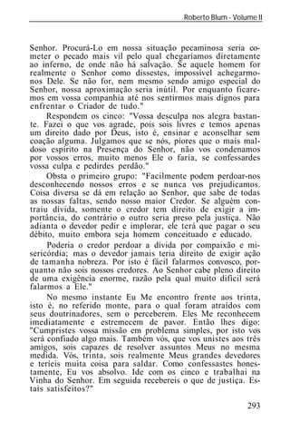 Roberto Blum - Volume II
______________________________________________________________


Senhor. Procurá-Lo em nossa situação pecaminosa seria co-
meter o pecado mais vil pelo qual chegaríamos diretamente
ao inferno, de onde não há salvação. Se aquele homem for
realmente o Senhor como dissestes, impossível achegarmo-
nos Dele. Se não for, nem mesmo sendo amigo especial do
Senhor, nossa aproximação seria inútil. Por enquanto ficare-
mos em vossa companhia até nos sentirmos mais dignos para
enfrentar o Criador de tudo."
     Respondem os cinco: "Vossa desculpa nos alegra bastan-
te. Fazei o que vos agrade, pois sois livres e temos apenas
um direito dado por Deus, isto é, ensinar e aconselhar sem
coação alguma. Julgamos que se nós, piores que o mais mal-
doso espírito na Presença do Senhor, não vos condenamos
por vossos erros, muito menos Ele o faria, se confessardes
vossa culpa e pedirdes perdão."
     Obsta o primeiro grupo: "Facilmente podem perdoar-nos
desconhecendo nossos erros e se nunca vos prejudicamos.
Coisa diversa se dá em relação ao Senhor, que sabe de todas
as nossas faltas, sendo nosso maior Credor. Se alguém con-
traiu dívida, somente o credor tem direito de exigir a im-
portância, do contrário o outro seria preso pela justiça. Não
adianta o devedor pedir e implorar, ele terá que pagar o seu
débito, muito embora seja homem conceituado e educado.
     Poderia o credor perdoar a dívida por compaixão e mi-
sericórdia; mas o devedor jamais teria direito de exigir ação
de tamanha nobreza. Por isto é fácil falarmos convosco, por-
quanto não sois nossos credores. Ao Senhor cabe pleno direito
de uma exigência enorme, razão pela qual muito difícil será
falarmos a Ele."
     No mesmo instante Eu Me encontro frente aos trinta,
isto é, no referido monte, para o qual foram atraídos com
seus doutrinadores, sem o perceberem. Eles Me reconhecem
imediatamente e estremecem de pavor. Então lhes digo:
"Cumpristes vossa missão em problema simples, por isto vos
será confiado algo mais. Também vós, que vos unistes aos três
amigos, sois capazes de resolver assuntos Meus no mesma
medida. Vós, trinta, sois realmente Meus grandes devedores
e teríeis muita coisa para saldar. Como confessastes hones-
tamente, Eu vos absolvo. Ide com os cinco e trabalhai na
Vinha do Senhor. Em seguida recebereis o que de justiça. Es-
tais satisfeitos?"
                                                            293
 