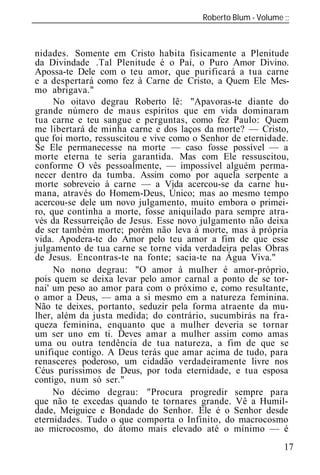 Roberto Blum - Volume
______________________________________________________________



nidades. Somente em Cristo habita fisicamente a Plenitude
da Divindade .Tal Plenitude é o Pai, o Puro Amor Divino.
Apossa-te Dele com o teu amor, que purificará a tua carne
e a despertará como fez à Carne de Cristo, a Quem Ele Mes-
mo abrigava."
     No oitavo degrau Roberto lê: "Apavoras-te diante do
grande número de maus espíritos que em vida dominaram
tua carne e teu sangue e perguntas, como fez Paulo: Quem
me libertará de minha carne e dos laços da morte? — Cristo,
que foi morto, ressuscitou e vive como o Senhor de eternidade.
Se Ele permanecesse na morte — caso fosse possível — a
morte eterna te seria garantida. Mas com Ele ressuscitou,
conforme O vês pessoalmente, — impossível alguém perma-
necer dentro da tumba. Assim como por aquela serpente a
morte sobreveio à carne — a Vida acercou-se da carne hu-
mana, através do Homem-Deus, Único; mas ao mesmo tempo
acercou-se dele um novo julgamento, muito embora o primei-
ro, que continha a morte, fosse aniquilado para sempre atra-
vés da Ressurreição de Jesus. Esse novo julgamento não deixa
de ser também morte; porém não leva à morte, mas à própria
vida. Apodera-te do Amor pelo teu amor a fim de que esse
julgamento de tua carne se torne vida verdadeira pelas Obras
de Jesus. Encontras-te na fonte; sacia-te na Água Viva."
     No nono degrau: "O amor à mulher é amor-próprio,
pois quem se deixa levar pelo amor carnal a ponto de se tor-
nai' um peso ao amor para com o próximo e, como resultante,
o amor a Deus, — ama a si mesmo em a natureza feminina.
Não te deixes, portanto, seduzir pela forma atraente da mu-
lher, além da justa medida; do contrário, sucumbirás na fra-
queza feminina, enquanto que a mulher deveria se tornar
um ser uno em ti. Deves amar a mulher assim como amas
uma ou outra tendência de tua natureza, a fim de que se
unifique contigo. A Deus terás que amar acima de tudo, para
renasceres poderoso, um cidadão verdadeiramente livre nos
Céus puríssimos de Deus, por toda eternidade, e tua esposa
contigo, num só ser."
     No décimo degrau: "Procura progredir sempre para
que não te excedas quando te tornares grande. Vê a Humil-
dade, Meiguice e Bondade do Senhor. Ele é o Senhor desde
eternidades. Tudo o que comporta o Infinito, do macrocosmo
ao microcosmo, do átomo mais elevado até o mínimo — é
                                                            17
 