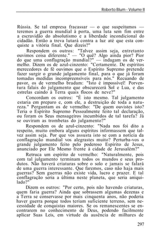 Roberto Blum - Volume II
______________________________________________________________



Rússia. Se tal empresa fracassar — o que suspeitamos —
teremos a guerra mundial à porta, uma luta sem fim entre
a escravidão do absolutismo e a liberdade incondicional do
cidadão. Então a treva lutará contra a luz até que esta con-
quiste a vitória final. Que dizeis?"
     Respondem os outros: "Talvez assim seja, entretanto
ouvimos coisa diferente." — "O quê? Algo ainda pior? Pior
do que uma conflagração mundial?" — indagam os de ver-
melho. Dizem os de azul-cinzento: "Certamente. De espíritos
merecedores de fé ouvimos que o Espírito Supremo pretende
fazer surgir o grande julgamento final, para o que já foram
tomadas medidas incompreensíveis para nós." Recuando de
pavor, os de vermelho bradam: "Isto é impossível! Porven-
tura falais do julgamento que obscurecerá Sol e Lua, e das
estrelas caindo à Terra quais flocos de neve?"
     Concordam os outros: "É isto mesmo. Tal julgamento
estaria em preparo e, com ele, a destruição de toda a natu-
reza." Perguntam os de vermelho: "De quem ouvistes isto?
Teria o Espírito Supremo Pessoalmente feito tal declaração,
ou foram os Seus mensageiros incumbidos de tal tarefa? Já
se ouviram as trombetas do julgamento?"
     Respondem os de azul-cinzento: "Nada nos foi dito a
respeito, muito embora alguns espíritos informassem que tal-
vez assim seja. Por que vos assusta isto se com a notícia da
conflagração mundial vos alegrastes muito? Perturba-vos o
grande julgamento feito pelo poderoso Espírito de Jesus,
anunciado por Ele Mesmo frente à cidade de Jerusalém?"
     Retruca um espírito de vermelho: "Naturalmente, pois
com tal julgamento terminam todos os mundos e seus pro-
dutos. Não haverá criaturas sobre o solo e jamais se falará
de uma guerra interessante. Que faremos, caso não haja mais
guerras? Sem guerras não existe vida, lucro e prazer. E tal
conflagração seria a última neste planeta, que seria aniqui-
lado?"
     Dizem os outros: "Por certo, pois não havendo criaturas,
quem faria guerra? Ainda que sobrassem algumas dezenas e
a Terra se conservasse por mais cinquenta anos, não poderia
haver guerra porque todos teriam suficiente terreno, sem ne-
cessidade de conquistas maiores. Se os remanescentes se en-
contrarem no conhecimento de Deus, podendo facilmente
aplicar Suas Leis, em virtude da ausência de milhares de
                                                             297
 