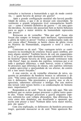 Jacob Lorber
 _____________________________________________________________


 tentações a incitarem a humanidade a agir de modo contrá-
 rio, — quem haveria de pensar em guerra?
      Após a grande conflagração mundial não haverá possibi-
 lidade de outras, o que é de se desejar com sinceridade. Se
 realmente o grande julgamento tiver consequências benéfi-
 cas — como o término definitivo da guerra — eis uma ques-
tão duvidosa. Ao menos não passariam bem os heróis belicosos
para os quais a maior miséria da humanidade representa
um prazer."
      Retrucam os de vermelho: "Mas por quê? Acaso não
foram eles sempre os homens mais meritosos, representando
a glória de todos os povos? Troféus e condecorações nada são
aos vossos olhos? Somente os heróis cheios de glória vivem
na História da Humanidade, enquanto o resto é cinza e
palha."
      Contestam os de azul: "Que vantagem teríeis se conti-
nuasseis na recordação de criaturas fracas quais sombras, por
mais alguns séculos? Também haveis de cair em esquecimen-
to. E se as guerras tudo destruírem, acaso subsistirão os livros
de história? Quem haveria de lê-los quando terminasse toda
vida física? Aqui, no mundo dos espíritos, terminou por si só
toda e qualquer diferença, e onde houver, existe o inferno.
Se procurais aqui diferença de classes, sois espíritos infernais
e podeis aproveitar a oportunidade de vos afastar, do contrá-
rio a isso sereis forçados."
      A esse convite, os de vermelho silenciam de raiva, en-
quanto os portadores de bandeira branca se adiantam e di-
zem: "Não somos guerreiros por prazer, mas por necessidade,
isto é, defensores. Não procuramos a guerra, mas se ela se
apresenta, saberemos enfrentar o inimigo. Por este motivo
não teriam valor nossos heróis e as condecorações de homens
mais importantes?"
      Respondem os de azul: "Isto de nada vale aqui. Não sois
melhores que os outros porque procurais a glória tanto quan-
to eles. Vossos inimigos procuram a guerra enquanto espe-
rais enfrentá-los com volúpia abrasadora. Que diferença ha-
veria entre dois demônios, um desafiando o oponente que
aceita com prazer a luta? Nenhum deles teria maior mérito,
pois são iguais."
      Com esta explicação, os defensores da bandeira procuram
reagir, querendo massacrar os de azul. Nisto aparecem Ro-
298
 