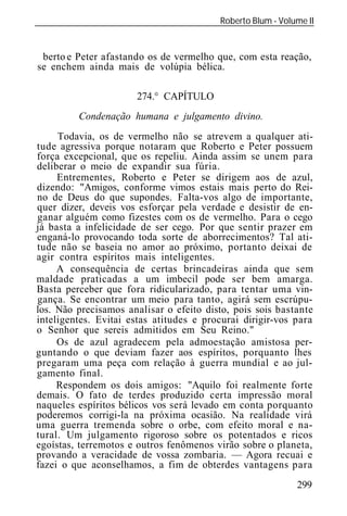 Roberto Blum - Volume II
______________________________________________________________


 berto e Peter afastando os de vermelho que, com esta reação,
se enchem ainda mais de volúpia bélica.

                       274.° CAPÍTULO
          Condenação humana e julgamento divino.
     Todavia, os de vermelho não se atrevem a qualquer ati-
tude agressiva porque notaram que Roberto e Peter possuem
força excepcional, que os repeliu. Ainda assim se unem para
deliberar o meio de expandir sua fúria.
     Entrementes, Roberto e Peter se dirigem aos de azul,
dizendo: "Amigos, conforme vimos estais mais perto do Rei-
no de Deus do que supondes. Falta-vos algo de importante,
quer dizer, deveis vos esforçar pela verdade e desistir de en-
ganar alguém como fizestes com os de vermelho. Para o cego
já basta a infelicidade de ser cego. Por que sentir prazer em
enganá-lo provocando toda sorte de aborrecimentos? Tal ati-
tude não se baseia no amor ao próximo, portanto deixai de
agir contra espíritos mais inteligentes.
     A consequência de certas brincadeiras ainda que sem
maldade praticadas a um imbecil pode ser bem amarga.
Basta perceber que fora ridicularizado, para tentar uma vin-
gança. Se encontrar um meio para tanto, agirá sem escrúpu-
los. Não precisamos analisar o efeito disto, pois sois bastante
inteligentes. Evitai estas atitudes e procurai dirigir-vos para
o Senhor que sereis admitidos em Seu Reino."
     Os de azul agradecem pela admoestação amistosa per-
guntando o que deviam fazer aos espíritos, porquanto lhes
pregaram uma peça com relação à guerra mundial e ao jul-
gamento final.
     Respondem os dois amigos: "Aquilo foi realmente forte
demais. O fato de terdes produzido certa impressão moral
naqueles espíritos bélicos vos será levado em conta porquanto
poderemos corrigi-la na próxima ocasião. Na realidade virá
uma guerra tremenda sobre o orbe, com efeito moral e na-
tural. Um julgamento rigoroso sobre os potentados e ricos
egoístas, terremotos e outros fenômenos virão sobre o planeta,
provando a veracidade de vossa zombaria. — Agora recuai e
fazei o que aconselhamos, a fim de obterdes vantagens para
                                                             299
 