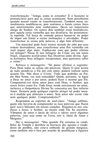 Jacob Lorber
_____________________________________________________________


transformação: "Amigo, como és estranho! É o bastante te
pronunciares para que as coisas aconteçam. Nem percebemos
quando nossas vestes se transformaram. Também nosso en-
tendimento modificou-se, pois sentimos a fundo certos fatos
que anteriormente nem sonhávamos. Deves ser importante
amigo do Senhor. Os outros dois também eram formidáveis,
pois aquela corja vermelha que nos desafiava, foi prontamen-
te repelida. Tal força de vontade parece basear-se no poder
de impor um limite a certas inclinações e atividades. Poder
transformar as coisas pela palavra, é algo bem diferente.
     Um marechal pode fazer tremer metade do orbe por suas
ordens destruidoras, mas transformar uma flor vermelha em
azul requer algo mais. Explica-me com que poder efetuas
tal milagre? Nossa fé nos milagres do Cristo era um tanto
frágil, enquanto aceitávamos Sua Doutrina como divina. Ago-
ra aceitamos Seus milagres excepcionais, mas queremos saber
o como."
     Retruca o mensageiro: "Só posso afirmar o seguinte:
Para Deus todas as coisas são possíveis. Quem O ama acima
de tudo unindo-se a Ele por este amor, poderá realizar tanto
quanto Ele. Não disse o Cristo: Tudo que pedirdes ao Pai,
em Meu Nome, vos será concedido? Quem, portanto, se ligou
a Deus no amor e por amor, poderá fazer o mesmo que Ele
Compenetrai-vos deste amor para com Deus, o Senhor, que
sereis fortes como Eu. Toda força reside unicamente no amor,
inclusive a Onipotência Divina Se concentra em Seu infinito
Amor. Destarte pode qualquer espírito atingir tal poder imen-
so à medida que alimenta o amor. Sem amor não existe vida
nem qualquer poder. Compreendestes?"
     Respondem os espíritos de azul-claro: "Amigo sublime,
quem não haveria de compreender as tuas palavras que fluem
qual suave bálsamo em nossos corações. Rogamos-te nos con-
duzas a Jesus, o Senhor, ao monte onde Ele Se encontra.
Vibramos de amor e ânsia de vê-Lo e talvez ouvir algumas
palavras, caso seja como na Terra, isto é, cheio de Amor e
Meiguice."
     Diz o mensageiro: "Mas quando Ele enxotou os vendi-
lhões do Templo e derribou as barracas dos agiotas e vende-
dores de pombos, não estava embuído de grande meiguice,
como também não o fora por ocasião de amaldiçoar a figueira
302
 