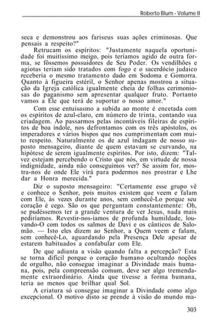 Roberto Blum - Volume II
______________________________________________________________



seca e demonstrou aos fariseus suas ações criminosas. Que
pensais a respeito?"
     Retrucam os espíritos: "Justamente naquela oportuni-
dade foi muitíssimo meigo, pois teríamos agido de outra for-
ma, se fôssemos possuidores de Seu Poder. Os vendilhões e
agiotas teriam sido tratados com fogo e o sacerdócio judaico
receberia o mesmo tratamento dado em Sodoma e Gomorra.
Quanto à figueira estéril, o Senhor apenas mostrou a situa-
ção da Igreja católica igualmente cheia de folhas cerimonio-
sas do paganismo sem apresentar qualquer fruto. Portanto
vamos a Ele que terá de suportar o nosso amor."
     Com esse entuisasmo a subida ao monte é encetada com
os espíritos de azul-claro, em número de trinta, contando sua
criadagem. Ao passarmos pelas incontáveis fileiras de espíri-
tos de boa índole, nos defrontamos com os três apóstolos, os
imperadores e vários bispos que nos cumprimentam com mui-
to respeito. Naturalmente os de azul indagam de nosso su-
posto mensageiro, diante de quem estavam se curvando, na
hipótese de serem igualmente espíritos. Por isto, dizem: "Tal-
vez estejam percebendo o Cristo que nós, em virtude de nossa
indignidade, ainda não conseguimos ver? Se assim for, mos-
tra-nos de onde Ele virá para podermos nos prostrar e Lhe
dar a Honra merecida."
     Diz o suposto mensageiro: "Certamente esse grupo vê
e conhece o Senhor, pois muitos existem que veem e falam
com Ele, às vezes durante anos, sem conhecê-Lo porque seu
coração é cego. São os que perguntam constantemente: Oh,
se pudéssemos ter a grande ventura de ver Jesus, nada mais
pediríamos. Revestir-nos-íamos de profunda humildade, lou-
vando-O com todos os salmos de Davi e os cânticos de Salo-
mão. — Isto eles dizem ao Senhor, a Quem veem e falam,
sem conhecê-Lo, aguardando pela Presença Dele apesar de
estarem habituados a confabular com Ele.
     De que adianta a visão quando falta a percepção? Esta
se torna difícil porque o coração humano ocultando noções
de orgulho, não consegue imaginar a Divindade mais huma-
na, pois, pela compreensão comum, deve ser algo tremenda-
mente extraordinário. Ainda que tivesse a forma humana,
teria ao menos que brilhar qual Sol.
     A criatura só consegue imaginar a Divindade como algo
excepcional. O motivo disto se prende à visão do mundo ma-
                                                            303
 