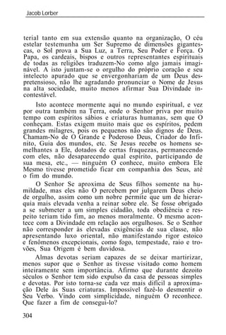 Jacob Lorber
 _____________________________________________________________



terial tanto em sua extensão quanto na organização, O céu
estelar testemunha um Ser Supremo de dimensões gigantes-
cas, o Sol prova a Sua Luz, a Terra, Seu Poder e Força. O
Papa, os cardeais, bispos e outros representantes espirituais
de todas as religiões traduzem-No como algo jamais imagi-
nável. A isto juntam-se o orgulho do próprio coração e seu
intelecto apurado que se envergonhariam de um Deus des-
pretensioso, não lhe agradando pronunciar o Nome de Jesus
na alta sociedade, muito menos afirmar Sua Divindade in-
contestável.
     Isto acontece mormente aqui no mundo espiritual, e vez
por outra também na Terra, onde o Senhor priva por muito
tempo com espíritos sábios e criaturas humanas, sem que O
conheçam. Estas exigem muito mais que os espíritos, pedem
grandes milagres, pois os pequenos não são dignos de Deus.
Chamam-No de O Grande e Poderoso Deus, Criador do Infi-
nito, Guia dos mundos, etc. Se Jesus recebe os homens se-
melhantes a Ele, dotados de certas fraquezas, permanecendo
com eles, não desaparecendo qual espírito, participando de
sua mesa, etc., — ninguém O conhece, muito embora Ele
Mesmo tivesse prometido ficar em companhia dos Seus, até
o fim do mundo.
     O Senhor Se aproxima de Seus filhos somente na hu-
mildade, mas eles não O percebem por julgarem Deus cheio
de orgulho, assim como um nobre permite que um de hierar-
quia mais elevada venha a reinar sobre ele. Se fosse obrigado
a se submeter a um simples cidadão, toda obediência e res-
peito teriam tido fim, ao menos moralmente. O mesmo acon-
tece com a Divindade em relação aos orgulhosos. Se o Senhor
não corresponder às elevadas exigências de sua classe, não
apresentando luxo oriental, não manifestando rigor estoico
e fenômenos excepcionais, como fogo, tempestade, raio e tro-
vões, Sua Origem é bem duvidosa.
     Almas devotas seriam capazes de se deixar martirizar,
menos supor que o Senhor as tivesse visitado como homem
inteiramente sem importância. Afirmo que durante dezoito
séculos o Senhor tem sido expulso da casa de pessoas simples
e devotas. Por isto torna-se cada vez mais difícil a aproxima-
ção Dele às Suas criaturas. Impossível fazê-lo desmentir o
Seu Verbo. Vindo com simplicidade, ninguém O reconhece.
Que fazer a fim de consegui-lo?
304
 