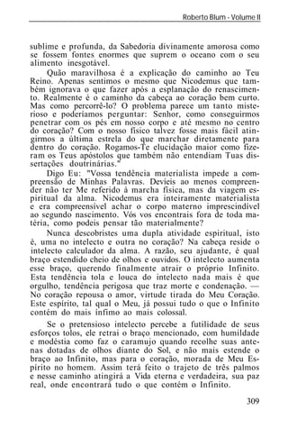 Roberto Blum - Volume II
______________________________________________________________


sublime e profunda, da Sabedoria divinamente amorosa como
se fossem fontes enormes que suprem o oceano com o seu
alimento inesgotável.
     Quão maravilhosa é a explicação do caminho ao Teu
Reino. Apenas sentimos o mesmo que Nicodemus que tam-
bém ignorava o que fazer após a esplanação do renascimen-
to. Realmente é o caminho da cabeça ao coração bem curto.
Mas como percorrê-lo? O problema parece um tanto miste-
rioso e poderíamos perguntar: Senhor, como conseguirmos
penetrar com os pés em nosso corpo e até mesmo no centro
do coração? Com o nosso físico talvez fosse mais fácil atin-
girmos a última estrela do que marchar diretamente para
dentro do coração. Rogamos-Te elucidação maior como fize-
ram os Teus apóstolos que também não entendiam Tuas dis-
sertações doutrinárias."
     Digo Eu: "Vossa tendência materialista impede a com-
preensão de Minhas Palavras. Devíeis ao menos compreen-
der não ter Me referido à marcha física, mas da viagem es-
piritual da alma. Nicodemus era inteiramente materialista
e era compreensível achar o corpo materno imprescindível
ao segundo nascimento. Vós vos encontrais fora de toda ma-
téria, como podeis pensar tão materialmente?
     Nunca descobristes uma dupla atividade espiritual, isto
é, uma no intelecto e outra no coração? Na cabeça reside o
intelecto calculador da alma. A razão, seu ajudante, é qual
braço estendido cheio de olhos e ouvidos. O intelecto aumenta
esse braço, querendo finalmente atrair o próprio Infinito.
Esta tendência tola e louca do intelecto nada mais é que
orgulho, tendência perigosa que traz morte e condenação. —
No coração repousa o amor, virtude tirada do Meu Coração.
Este espírito, tal qual o Meu, já possui tudo o que o Infinito
contém do mais ínfimo ao mais colossal.
     Se o pretensioso intelecto percebe a futilidade de seus
esforços tolos, ele retrai o braço mencionado, com humildade
e modéstia como faz o caramujo quando recolhe suas ante-
nas dotadas de olhos diante do Sol, e não mais estende o
braço ao Infinito, mas para o coração, morada de Meu Es-
pírito no homem. Assim terá feito o trajeto de três palmos
e nesse caminho atingirá a Vida eterna e verdadeira, sua paz
real, onde encontrará tudo o que contém o Infinito.
                                                             309
 