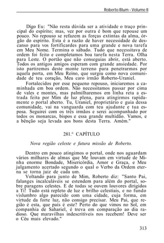 Roberto Blum - Volume II
______________________________________________________________


     Digo Eu: "Não resta dúvida ser a atividade o traço prin-
cipal do espírito; mas, vez por outra é bom que repouse um
pouco. No repouso se refazem as forças extintas da alma, ór-
gão do espírito. Esta é a razão de haver necessidade de des-
canso para vos fortificardes para uma grande e nova tarefa
em Meu Nome. Termina o sábado. Tudo que necessitava de
ordem foi feito e completamos boa tarefa nesta Terra. Olha
para Leste. O portão que não conseguias abrir, está aberto.
Todos os antigos amigos esperam com grande ansiedade. Por
isto partiremos deste monte terreno para penetrarmos por
aquela porta, em Meu Reino, que surgiu como nova comuni-
dade de teu coração, Meu caro irmão Roberto-Uraniel.
     Fortalecidos por esse pequeno repouso, iniciaremos a ca-
minhada em boa ordem. Não necessitamos passar por cima
de vales e montes, mas palmilharemos em linha reta a es-
trada feita por Mim de luz plena, para atingirmos rapida-
mente o portal aberto. Tu, Uraniel, proprietário e guia dessa
comunidade, vai na vanguarda com teu ajudante e tua es-
posa. Seguirei com os três irmãos e serei acompanhado por
todos os monarcas, bispos e essa grande multidão. Vamos, e
a bênção seja levada aos bons desta Terra. Amém."

                       281.° CAPÍTULO
      Nova região celeste e futura missão de Roberto.
     Dentro em pouco atingimos o portal, onde nos aguardam
vários milhares de almas que Me louvam em virtude de Mi-
nha enorme Bondade, Misericórdia, Amor e Graça, e Meu
julgamento acertado segundo o qual o Verbo da Ordem eter-
na se torna juiz de cada um.
     Voltando para junto de Mim, Roberto diz: "Santo Pai,
falanges incalculáveis se estendem para além do portal, so-
bre paragens celestes. E de todas se ouvem louvores dirigidos
a Ti! Tudo está repleto de luz e brilho celestiais, e no fundo
vislumbro algo parecido com uma cidade, cuja forma, em
virtude da forte luz, não consigo precisar. Meu Pai, que re-
gião é esta, que país é este? Perto do que vimos no Sol, em
companhia de Sahariel, é treva em comparação ao dia ra-
dioso. Que maravilhas indescritíveis nos recebem! Deve ser
o Céu mais elevado."
                                                            313
 
