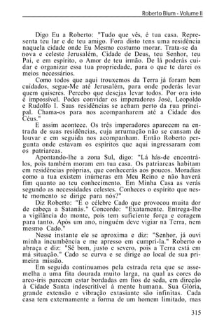 Roberto Blum - Volume II
______________________________________________________________


     Digo Eu a Roberto: "Tudo que vês, é tua casa. Repre-
senta teu lar e de teu amigo. Fora disto tens uma residência
naquela cidade onde Eu Mesmo costumo morar. Trata-se da
nova e celeste Jerusalém, Cidade de Deus, teu Senhor, teu
Pai, e em espírito, o Amor de teu irmão. De lá poderás cui-
dar e organizar essa tua propriedade, para o que te darei os
meios necessários.
     Como todos que aqui trouxemos da Terra já foram bem
cuidados, segue-Me até Jerusalém, para onde poderás levar
quem quiseres. Percebo que desejas levar todos. Por ora isto
é impossível. Podes convidar os imperadores José, Leopoldo
e Rudolfo I. Suas residências se acham perto da rua princi-
pal. Chama-os para nos acompanharem até a Cidade dos
Céus."
     E assim acontece. Os três imperadores aparecem na en-
trada de suas residências, cuja arrumação não se cansam de
louvar e em seguida nos acompanham. Então Roberto per-
gunta onde estavam os espíritos que aqui ingressaram com
os patriarcas.
     Apontando-lhe a zona Sul, digo: "Lá hás-de encontrá-
los, pois também moram em tua casa. Os patriarcas habitam
em residências próprias, que conhecerás aos poucos. Moradias
como a tua existem inúmeras em Meu Reino e não haverá
fim quanto ao teu conhecimento. Em Minha Casa as verás
segundo as necessidades celestes. Conheces o espírito que nes-
te momento se dirige para nós?"
     Diz Roberto: "É o célebre Cado que provocou muita dor
de cabeça a Satanás." Concordo: "Exatamente. Entrega-lhe
a vigilância do monte, pois tem suficiente força e coragem
para tanto. Após um ano, ninguém deve vigiar na Terra, nem
mesmo Cado."
     Nesse instante ele se aproxima e diz: "Senhor, já ouvi
minha incumbência e me apresso em cumpri-la." Roberto o
abraça e diz: "Sê bom, justo e severo, pois a Terra está em
má situação." Cado se curva e se dirige ao local de sua pri-
meira missão.
     Em seguida continuamos pela estrada reta que se asse-
melha a uma fita dourada muito larga, na qual as cores do
arco-íris parecem estar bordadas em fios de seda, em direção
 à Cidade Santa indescritível à mente humana. Sua Glória,
grande extensão e vibração extasiante são infinitas. Cada
casa tem externamente a forma de um homem limitado, mas

                                                            315
 