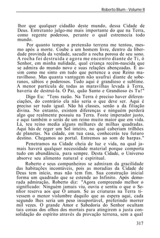 Roberto Blum - Volume II
______________________________________________________________


  lhor que qualquer cidadão deste mundo, dessa Cidade de
  Deus. Entretanto julgo-me mais importante do que na Terra,
  como regente poderoso, perante o qual estremecia todo
  mundo.
      Por quanto tempo a pretensão terrena me tentou, mes-
 mo após a morte. Coube a um homem livre, dentro da liber-
 dade provinda da verdade, sacudir a rocha porosa de seu sono.
 A rocha foi destruída e agora me encontro diante de Ti,
 Senhor, em minha nulidade, qual criança recém-nascida que
 se admira do mundo novo e suas relações abençoadas. É as-
 sim como me sinto em tudo que pertence a esse Reino ma-
 ravilhoso. Mas quanta vantagem não usufrui diante de sobe-
 ranos, sábios e poderosos. Tudo aqui é grandioso e sublime.
 A menor partícula de todas as maravilhas levada à Terra,
 haveria de destruí-la. Ó Pai, quão Santo e Grandioso és Tu!"
      Digo Eu: "Tens razão. Na Terra é preciso haver diferen-
 ciações, do contrário ela não seria o que deve ser. Aqui é
 preciso ser tudo igual. Não há classes, senão a da filiação
 divina. No entanto, existem diferenças e ninguém perderá
 algo que realmente possuiu na Terra. Foste imperador justo,
 e aqui também o serás de um reino muito maior que em vida.
 Lá, teu reino media alguns milhares de milhas quadradas.
Aqui hás de reger um Sol inteiro, no qual caberiam trilhões
de planetas. Na cidade, em tua casa, conhecerás teu futuro
 destino. Chegamos ao portal. Entremos ao som de harpas."
      Penetramos na Cidade cheia de luz e vida, na qual ja-
 mais haverá qualquer necessidade material porque comporta
 tudo em abundância, para sempre. Desta Cidade, o Universo
 absorve seu alimento natural e espiritual.
      Roberto e seus companheiros se admiram da gracilidade
das habitações incontáveis, pois as moradias da Cidade de
Deus tem início, mas não tem fim. Sua construção inicial
forma um quadrado que se estende ao Infinito. Após demo-
rada admiração, Roberto diz: "Agora compreendo melhor o
significado: Ninguém jamais viu, ouviu e sentiu o que o Se-
nhor reserva aos que O amam. Se as criaturas na Terra ti-
vessem o menor vislumbre daquilo que as espera aqui, cada
segundo lhes seria um peso insuportável, preferindo morrer
mil vezes. O grande Amor e Sabedoria do Senhor ocultam
tais coisas dos olhos dos mortais para atingirem a justa con-
solidação do espírito através da provação terrena, sem a qual
                                                            317
 