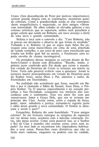 Jacob Lorber
_____________________________________________________________


Urano (fato desconhecido de Peter por motivos importantes),
sentem grande alegria com as construções, mormente quan-
do colossais. Como à grandiosidade ainda se alia correspon-
 dente magnificência e majestade, os dois amigos vibram
com intensidade. De olhos colados às elevadas galerias e nas
colunas artísticas que as suportam, ambos nem percebem o
grupo celeste que saúda em Roberto, um novo arcanjo e chefe
de uma nova e grande comunidade.
     Helena o toca com o cotovelo e diz: "Caro Roberto, não
te percas em devaneios e observa de que forma és recebido."
Voltando a si, Roberto vê que os anjos mais belos lhe en-
tregam uma coroa maravilhosa em cima de uma almofada
de veludo vermelho, e um cetro de puro ouro translúcido que
irradia um brilho qual Sol na aurora, e finalmente uma es-
pada envolta de chama inextinguível.
     Os portadores dessas insígnias se curvam diante de Ro-
berto-Uraniel e dizem com delicadeza: "Recebe, irmão, o
prêmio justo conferido pelo Pai desde que existe o mundo.
Em virtude da Doutrina do Cristo te tornaste um mártir na
Terra. Teria sido possível evitá-lo caso o quisesses. Assim te
tornaste martir principalmente em virtude da Doutrina pura
do Senhor Jesus, nosso Deus e Pai, amoroso e santo, de
Eternidades em Eternidades.
     Na realidade não acreditaste que Jesus, nascido em Be-
lém e por ti chamado o Sábio de Nazaré, fosse Deus, o Pró-
prio Senhor. Tu O amavas especialmente e no coração per-
cebias a Sua Divindade, conquanto teu intelecto não con-
cordasse com o sentimento. Esse teu amor fez com que
conservasses Amor e Graça Dele, que ora te tornam um
príncipe dos Céus. Aceita coroa, cetro e espada da força,
poder, amor, sabedoria e justiça, tornando-te regente justo
e sábio desta grande e nova comunidade. O Senhor te aben-
çoou e assim o quer!"
     Estupefato, Roberto diz com humildade: "Caros amigos
celestes! Se me tivésseis entregue as insígnias de sapateiro
em vez dessas reais, aceitaria com a máxima veneração. Es-
tas, não posso aceitar. Como seria possível isso, se o Senhor
e Rei de Céus e mundos não ostenta coroa, cetro nem es-
pada? Ao meu lado se encontram três imperadores habitua-
dos a usar coroa. Passai-lhes esses distintivos que não os
farão mais vaidosos, enquanto eu poderia cair na vaidade,
320
 