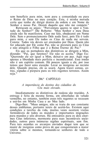 Roberto Blum - Volume II
______________________________________________________________



sem benefício para mim, nem para a comunidade ou para
o Reino de Deus no meu coração. Esta, é minha morada
certa que tenho de dirigir dentro da ordem e em Nome do
Senhor e nosso Pai. Desisti daquilo que não me compete."
     Retrucam os anjos: "Porventura queres te opor à Von-
tade do Senhor?" Diz Roberto: "Meu Senhor e meu Deus
ainda não Se manifestou. Caso me fale, obedecerei em Nome
Dele. Sem o pronunciamento Dele nada farei, pois Ele é tudo
para mim, e sem Ele todos os Céus de nada me servem.
Consta: Todos vós deveis ser ensinados por Deus. Quem não
for educado por Ele como Pai, não se prestará para os Céus
e não atingirá o Filho que é o Reino Eterno do Pai."
     Eis que os portadores dos distintivos se dirigem a Mim,
dizendo: "Pai, que faremos? Ele não os aceita." Digo Eu:
"Querendo ele ser igual a Mim, deixai-o em paz. Aqui rege
apenas a liberdade mais perfeita e incondicional. Esse irmão
não é um espírito comum. Há poucos iguais a ele, por isso
temos que fazer uma exceção. Levai as insígnias ao recinto
dele. Quando preciso, ele as usará. Agora trazei coroas, ce-
tras, espadas e púrpura para os três regentes terrenos. Assim
seja."
                       286.º CAPÍTULO

         A importância do destino dos cidadãos do
                    Céu mais elevado.
     Imediatamente os distintivos de realeza são trazidos. A
entrega é feita da mesma forma, em almofadas de veludo
vermelho, no entanto, também esses três regentes se recusam
a usá-los em Minha Casa e ao Meu lado.
     Digo-lhes: "Meus amigos, não se trata do uso constante
desses emblemas, portanto tereis de aceitá-los. Existem aqui
condições e tarefas da vida, muitas vezes ocorrem visitas
formidáveis de todos os mundos e importantes migrações
para mundos e sóis diversos. Há emissários para os dois enor-
mes Céus inferiores, mormente para suas incontáveis socie-
dades, outros para inúmeras regiões espirituais, sem fim.
Para tais ocasiões os arcanjos enviados daqui tem que se
munir de insígnias como prova de que conquistaram a maior
vitória sobre si mesmos, tornando-se senhores de todo o
Universo.
                                                            321
 