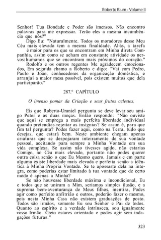Roberto Blum - Volume II
______________________________________________________________



Senhor! Tua Bondade e Poder são imensos. Não encontro
palavras para me expressar. Terão eles a mesma incumbên-
cia que nós?"
     Digo Eu: "Naturalmente. Todos os moradores desse Meu
Céu mais elevado tem a mesma finalidade. Aliás, a tarefa
     é maior para os que se encontram em Minha direta Com-
panhia, assim como se acham em constante atividade os ner-
vos: humanos que se encontram mais próximos do coração."
     Rodolfo e os outros regentes Me agradecem emociona-
dos, Em seguida chamo a Roberto e digo: "Vai com Pedro,
Paulo e João, conhecedores da organização doméstica, e
arranjai a maior mesa possível, pois existem muitos que dela
participarão."
                       287.° CAPÍTULO
      O imenso pomar da Criação e seus frutos celestes.

     Eis que Roberto-Uraniel pergunta se deve levar seu ami-
go Peter e as duas moças. Então respondo: "Não ouviste
que aqui se emprega a mais perfeita liberdade individual
quando pretendias rejeitar as insígnias? Se assim é, para que
fim tal pergunta? Podes fazer aqui, como na Terra, tudo que
desejas, que estará bem. Neste ambiente chegam apenas
criaturas que se despojaram inteiramente de sua vontade
pessoal, aceitando para sempre a Minha Vontade em sua
vida complexa. Se assim não tivesses agido, não estarias
Comigo, no Céu mais elevado, portanto não podes querer
outra coisa senão o que Eu Mesmo quero. Jamais e em parte
alguma existe liberdade mais elevada e perfeita senão a idên-
tica à Minha Própria Vontade. Se te apossaste dela na ínte-
gra, como poderias estar limitado à tua vontade que de certo
modo é apenas a Minha?
     Se não houvesse liberdade máxima e incondicional, Eu
e todos que se uniram a Mim, seríamos simples ilusão, e a
suprema bem-aventurança de Meus filhos, mentira, Podes
agir como perfeito anfitrião e outros, poderão fazer o mesmo,
pois nesta Minha Casa não existem graduações de posto.
Todos são irmãos, somente Eu sou Senhor e Pai de todos.
Quanto ao espírito e a verdade intrínseca, sou igualmente
vosso Irmão. Creio estares orientado e podes agir sem inda-
gações futuras."
                                                             323
 