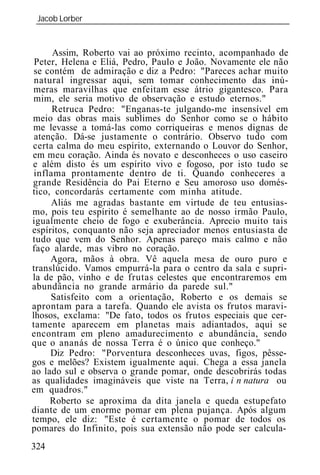Jacob Lorber
 _____________________________________________________________


      Assim, Roberto vai ao próximo recinto, acompanhado de
 Peter, Helena e Eliá, Pedro, Paulo e João. Novamente ele não
 se contém de admiração e diz a Pedro: "Pareces achar muito
 natural ingressar aqui, sem tomar conhecimento das inú-
 meras maravilhas que enfeitam esse átrio gigantesco. Para
 mim, ele seria motivo de observação e estudo eternos."
      Retruca Pedro: "Enganas-te julgando-me insensível em
meio das obras mais sublimes do Senhor como se o hábito
me levasse a tomá-las como corriqueiras e menos dignas de
 atenção. Dá-se justamente o contrário. Observo tudo com
certa calma do meu espírito, externando o Louvor do Senhor,
em meu coração. Ainda és novato e desconheces o uso caseiro
e além disto és um espírito vivo e fogoso, por isto tudo se
 inflama prontamente dentro de ti. Quando conheceres a
grande Residência do Pai Eterno e Seu amoroso uso domés-
tico, concordarás certamente com minha atitude.
     Aliás me agradas bastante em virtude de teu entusias-
mo, pois teu espírito é semelhante ao de nosso irmão Paulo,
igualmente cheio de fogo e exuberância. Aprecio muito tais
espíritos, conquanto não seja apreciador menos entusiasta de
tudo que vem do Senhor. Apenas pareço mais calmo e não
faço alarde, mas vibro no coração.
     Agora, mãos à obra. Vê aquela mesa de ouro puro e
translúcido. Vamos empurrá-la para o centro da sala e supri-
la de pão, vinho e de frutas celestes que encontraremos em
abundância no grande armário da parede sul."
     Satisfeito com a orientação, Roberto e os demais se
aprontam para a tarefa. Quando ele avista os frutos maravi-
lhosos, exclama: "De fato, todos os frutos especiais que cer-
tamente aparecem em planetas mais adiantados, aqui se
encontram em pleno amadurecimento e abundância, sendo
que o ananás de nossa Terra é o único que conheço."
     Diz Pedro: "Porventura desconheces uvas, figos, pêsse-
gos e melões? Existem igualmente aqui. Chega a essa janela
ao lado sul e observa o grande pomar, onde descobrirás todas
as qualidades imagináveis que viste na Terra, i n natura ou
em quadros."
     Roberto se aproxima da dita janela e queda estupefato
diante de um enorme pomar em plena pujança. Após algum
tempo, ele diz: "Este é certamente o pomar de todos os
pomares do Infinito, pois sua extensão não pode ser calcula-
324
 