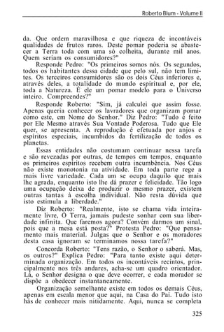 Roberto Blum - Volume II
______________________________________________________________



da. Que ordem maravilhosa e que riqueza de incontáveis
qualidades de frutos raros. Deste pomar poderia se abaste-
cer a Terra toda com uma só colheita, durante mil anos.
Quem seriam os consumidores?"
     Responde Pedro: "Os primeiros somos nós. Os segundos,
todos os habitantes dessa cidade que pelo sul, não tem limi-
tes. Os terceiros consumidores são os dois Céus inferiores e,
através deles, a totalidade do mundo espiritual e, por ele,
toda a Natureza. É ele um pomar modelo para o Universo
inteiro. Compreendes?"
     Responde Roberto: "Sim, já calculei que assim fosse.
Apenas queria conhecer os lavradores que organizam pomar
como este, em Nome do Senhor." Diz Pedro: "Tudo é feito
por Ele Mesmo através Sua Vontade Poderosa. Tudo que Ele
quer, se apresenta. A reprodução é efetuada por anjos e
espíritos especiais, incumbidos da fertilização de todos os
planetas.
     Essas entidades não costumam continuar nessa tarefa
e são revezadas por outras, de tempos em tempos, enquanto
os primeiros espíritos recebem outra incumbência. Nos Céus
não existe monotonia na atividade. Em toda parte rege a
mais livre variedade. Cada um se ocupa daquilo que mais
lhe agrada, enquanto isto lhe dá prazer e felicidade. Tão logo
uma ocupação deixa de produzir o mesmo prazer, existem
outras tantas à escolha individual. Não resta dúvida que
isto estimula a liberdade."
     Diz Roberto: "Realmente, isto se chama vida inteira-
mente livre, Ó Terra, jamais pudeste sonhar com sua liber-
dade infinita. Que faremos agora? Convém darmos um sinal,
pois que a mesa está posta?" Protesta Pedro: "Que pensa-
mento mais material. Julgas que o Senhor e os moradores
desta casa ignoram se terminamos nossa tarefa?"
     Concorda Roberto: "Tens razão, o Senhor o saberá. Mas,
os outros?" Explica Pedro: "Para tanto existe aqui deter-
minada organização. Em todos os incontáveis recintos, prin-
cipalmente nos três andares, acha-se um quadro orientador.
Lá, o Senhor designa o que deve ocorrer, e cada morador se
dispõe a obedecer instantaneamente.
     Organização semelhante existe em todos os demais Céus,
apenas em escala menor que aqui, na Casa do Pai. Tudo isto
hás de conhecer mais nitidamente. Aqui, nunca se completa
                                                             325
 