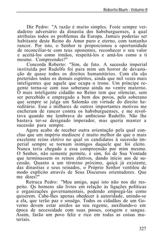 Roberto Blum - Volume II
______________________________________________________________


      Diz Pedro: "A razão é muito simples. Foste sempre ver-
 dadeiro adversário da dinastia dos habsburguenses, à qual
 atribuías todos os problemas da Europa. Jamais poderias ser
 habitante deste Reino do Amor puro e eterno, com tamanho
 rancor. Por isto, o Senhor te proporcionou a oportunidade
 de reconciliar-te com teus oponentes, reconhecer o seu valor
 e aceitá-los como irmãos, respeitá-los e amá-los como a ti
mesmo. Compreendes?"
      Concorda Roberto: "Sim, de fato. A sucessão imperial
 instituída por Rudolfo foi para mim um horror de devasta-
 ção de quase todos os direitos humanitários. Com ela são
preteridos todos os demais espíritos, ainda que mil vezes mais
inteligentes que aquele que ocupa o trono. Um príncipe re-
gente torna-se com isso soberano ainda no ventre materno.
O mais inteligente cidadão no Reino tem que silenciar, sem
ser percebido e empregado a bem dos povos, pelo soberano
que sempre se julga um Salomão em virtude do direito he-
reditário. Esse e milhares de outros importantes motivos me
encheram de rancor contra os habsburguenses, e me revol-
tava quando me lembrava do ambicioso Rudolfo. Não lhe
bastava ter-se designado imperador, mas queria manter a
sucessão para sempre.
      Agora acabo de receber outra orientação pela qual con-
cluo que um império medíocre é muito melhor do que o mais
excelente reino eletivo no qual os candidatos à sucessão im-
perial sempre se tornam inimigos daquele que foi eleito.
Nunca teria chegado a essa compreensão por mim mesmo.
O Senhor, não somente permite, e sim, foi de Sua Vontade
que terminassem os reinos eletivos, dando início aos de su-
cessão. Quanto a um término próximo, quiçá já existente,
das dinastias e seus reinados, o Próprio Senhor ventilou de
modo explícito através de Seus Discursos orientadores. Que
me dizes?"
      Retruca Pedro: "Meu amigo, aqui isto não nos diz res-
peito. Qs homens são livres em relação às ligações políticas
e organizações governamentais, podendo empregá-las como
quiserem. Cabe-lhes apenas obedecer à autoridade, unindo-se
a ela, que terão paz e sossêgo. Todos os cidadãos de um Go-
verno devem estar unidos ao seu regente, auxiliando-o em
época de necessidade com suas posses, coragem e sangue.
Assim, farão um povo feliz e rico em todas as coisas ma-
teriais.
                                                            327
 
