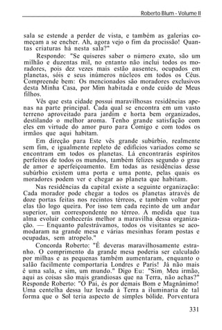 Roberto Blum - Volume II
______________________________________________________________


sala se estende a perder de vista, e também as galerias co-
 meçam a se encher. Ah, agora vejo o fim da procissão! Quan-
 tas criaturas há nesta sala?"
     Respondo: "Se quiseres saber o número exato, são um
 milhão e duzentas mil, no entanto não inclui todos os mo-
 radores, pois dez vezes mais estão ausentes, ocupados em
 planetas, sóis e seus inúmeros núcleos em todos os Céus.
Compreende bem: Os mencionados são moradores exclusivos
desta Minha Casa, por Mim habitada e onde cuido de Meus
filhos.
     Vês que esta cidade possui maravilhosas residências ape-
nas na parte principal. Cada qual se encontra em um vasto
terreno aproveitado para jardim e horta bem organizados,
destilando o melhor aroma. Tenho grande satisfação com
eles em virtude do amor puro para Comigo e com todos os
irmãos que aqui habitam.
     Em direção para Este vês grande subúrbio, realmente
sem fim, e igualmente repleto de edifícios variados como se
encontram em todos os planetas. Lá encontrarás espíritos
perfeitos de todos os mundos, também felizes segundo o grau
de amor e aperfeiçoamento. Em todas as residências desse
subúrbio existem uma porta e uma ponte, pelas quais os
moradores podem ver e chegar ao planeta que habitam.
     Nas residências da capital existe a seguinte organização:
Cada morador pode chegar a todos os planetas através de
doze portas feitas nos recintos térreos, e também voltar por
elas tão logo queira. Por isso tem cada recinto de um andar
superior, um correspondente no térreo. À medida que tua
alma evoluir conhecerás melhor a maravilha dessa organiza-
ção. — Enquanto palestrávamos, todos os visitantes se aco-
modaram na grande mesa e várias mesinhas foram postas e
ocupadas, sem atropelo."
     Concorda R berto: "É deveras maravilhosamente estra-
nho. O comprimento da grande mesa poderia ser calculado
por milhas e as pequenas também aumentaram, enquanto o
salão facilmente comportaria Londres e Paris! Já não mais
é uma sala, e sim, um mundo." Digo Eu: "Sim ; Meu irmão,
aqui as coisas são mais grandiosas que na Terra, não achas?"
Responde Roberto: "Ó Pai, és por demais Bom e Magnânimo!
Uma centelha dessa luz levada à Terra a iluminaria de tal
forma que o Sol teria aspecto de simples bólide. Porventura
                                                            331
 