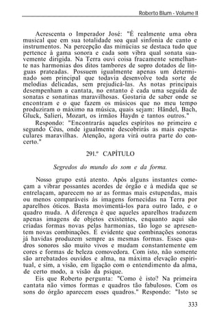 Roberto Blum - Volume II
______________________________________________________________


     Acrescenta o Imperador José: "É realmente uma obra
musical que em sua totalidade soa qual sinfonia de canto e
instrumentos. Na percepção das minúcias se destaca tudo que
pertence à gama sonora e cada som vibra qual sonata sua-
vemente dirigida. Na Terra ouvi coisa fracamente semelhan-
te nas harmonias dos ditos tambores de sopro dotados de lín-
guas prateadas. Possuem igualmente apenas um determi-
nado som principal que todavia desenvolve toda sorte de
melodias delicadas, sem prejudicá-las. As notas principais
desempenham a cantata, no entanto é cada uma seguida de
sonatas e sonatinas maravilhosas. Gostaria de saber onde se
encontram e o que fazem os músicos que no meu tempo
produziram o máximo na música, quais sejam: Händel, Bach,
Gluck, Salieri, Mozart, os irmãos Haydn e tantos outros."
     Respondo: "Encontrarás aqueles espíritos no primeiro e
segundo Céus, onde igualmente descobrirás as mais espeta-
culares maravilhas. Atenção, agora virá outra parte do con-
certo."
                       291.º CAPÍTULO

           Segredos do mundo do som e da forma.
     Nosso grupo está atento. Após alguns instantes come-
çam a vibrar possantes acordes de órgão e à medida que se
entrelaçam, aparecem no ar as formas mais estupendas, mais
ou menos comparáveis às imagens fornecidas na Terra por
aparelhos óticos. Basta movimentá-los para outro lado, e o
quadro muda. A diferença é que aqueles aparelhos traduzem
apenas imagens de objetos existentes, enquanto aqui são
criadas formas novas pelas harmonias, tão logo se apresen-
tem novas combinações. É evidente que combinações sonoras
já havidas produzem sempre as mesmas formas. Esses qua-
dros sonoros são muito vivos e mudam constantemente em
cores e formas de beleza comovedora. Com isto, não somente
são arrebatados ouvidos e alma, na máxima elevação espiri-
tual, e sim, a visão, em ligação com o entendimento da alma,
de certo modo, a visão da psique.
     Eis que Roberto pergunta: "Como é isto? Na primeira
cantata não vimos formas e quadros tão fabulosos. Com os
sons do órgão aparecem esses quadros." Respondo: "Isto se
                                                             333
 
