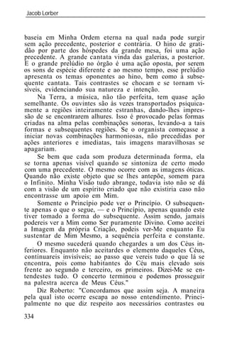 Jacob Lorber
_____________________________________________________________


baseia em Minha Ordem eterna na qual nada pode surgir
sem ação precedente, posterior e contrária. O hino de grati-
dão por parte dos hóspedes da grande mesa, foi uma ação
precedente. A grande cantata vinda das galerias, a posterior.
E o grande prelúdio no órgão é uma ação oposta, por serem
os sons de espécie diferente e ao mesmo tempo, esse prelúdio
apresenta os temas oponentes ao hino, bem como à subse-
quente cantata. Tais contrastes se chocam e se tornam vi-
síveis, evidenciando sua natureza e intenção.
     Na Terra, a música, não tão perfeita, tem quase ação
semelhante. Os ouvintes são às vezes transportados psiquica-
mente a regiões inteiramente estranhas, dando-lhes impres-
s de se encontrarem alhures. Isso é provocado pelas formas
criadas na alma pelas combinações sonoras, levando-a a tais
formas e subsequentes regiões. Se o organista começasse a
iniciar novas combinações harmoniosas, não precedidas por
ações anteriores e imediatas, tais imagens maravilhosas se
apagariam.
     Se bem que cada som produza determinada forma, ela
se torna apenas visível quando se sintoniza de certo modo
com uma precedente. O mesmo ocorre com as imagens óticas.
Quando não existe objeto que se lhes antepõe, somem para
o Infinito. Minha Visão tudo abrange, todavia isto não se dá
com a visão de um espírito criado que não existiria caso não
encontrasse um apoio em Mim.
     Somente o Princípio pode ver o Princípio. O subsequen-
te apenas o que o segue, — e o Princípio, apenas quando este
tiver tomado a forma do subsequente. Assim sendo, jamais
podereis ver a Mim como Ser puramente Divino. Como aceitei
a Imagem da própria Criação, podeis ver-Me enquanto Eu
sustentar de Mim Mesmo, a sequência perfeita e constante.
     O mesmo sucederá quando chegardes a um dos Céus in-
feriores. Enquanto não aceitardes o elemento daqueles Céus,
continuareis invisíveis; ao passo que vereis tudo o que lá se
encontra, pois como habitantes do Céu mais elevado sois
frente ao segundo e terceiro, os primeiros. Dizei-Me se en-
tendestes tudo. O concerto terminou e podemos prosseguir
na palestra acerca de Meus Céus."
     Diz Roberto: "Concordamos que assim seja. A maneira
pela qual isto ocorre escapa ao nosso entendimento. Princi-
palmente no que diz respeito aos necessários contrastes ou
334
 