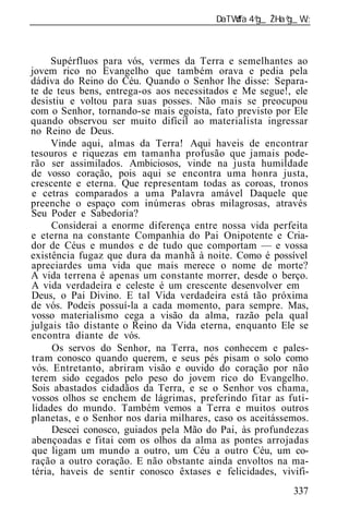 ______________________________________________________________



     Supérfluos para vós, vermes da Terra e semelhantes ao
jovem rico no Evangelho que também orava e pedia pela
dádiva do Reino do Céu. Quando o Senhor lhe disse: Separa-
te de teus bens, entrega-os aos necessitados e Me segue!, ele
desistiu e voltou para suas posses. Não mais se preocupou
com o Senhor, tornando-se mais egoísta, fato previsto por Ele
quando observou ser muito difícil ao materialista ingressar
no Reino de Deus.
     Vinde aqui, almas da Terra! Aqui haveis de encontrar
tesouros e riquezas em tamanha profusão que jamais pode-
rão ser assimilados. Ambiciosos, vinde na justa humildade
de vosso coração, pois aqui se encontra uma honra justa,
crescente e eterna. Que representam todas as coroas, tronos
e cetras comparados a uma Palavra amável Daquele que
preenche o espaço com inúmeras obras milagrosas, através
Seu Poder e Sabedoria?
     Considerai a enorme diferença entre nossa vida perfeita
e eterna na constante Companhia do Pai Onipotente e Cria-
dor de Céus e mundos e de tudo que comportam — e vossa
existência fugaz que dura da manhã à noite. Como é possível
apreciardes uma vida que mais merece o nome de morte?
A vida terrena é apenas um constante morrer, desde o berço.
A vida verdadeira e celeste é um crescente desenvolver em
Deus, o Pai Divino. E tal Vida verdadeira está tão próxima
de vós. Podeis possuí-la a cada momento, para sempre. Mas,
vosso materialismo cega a visão da alma, razão pela qual
julgais tão distante o Reino da Vida eterna, enquanto Ele se
encontra diante de vós.
     Os servos do Senhor, na Terra, nos conhecem e pales-
tram conosco quando querem, e seus pés pisam o solo como
vós. Entretanto, abriram visão e ouvido do coração por não
terem sido cegados pelo peso do jovem rico do Evangelho.
Sois abastados cidadãos da Terra, e se o Senhor vos chama,
vossos olhos se enchem de lágrimas, preferindo fitar as futi-
lidades do mundo. Também vemos a Terra e muitos outros
planetas, e o Senhor nos daria milhares, caso os aceitássemos.
     Descei conosco, guiados pela Mão do Pai, às profundezas
abençoadas e fitai com os olhos da alma as pontes arrojadas
que ligam um mundo a outro, um Céu a outro Céu, um co-
ração a outro coração. E não obstante ainda envoltos na ma-
téria, haveis de sentir conosco êxtases e felicidades, vivifi-
                                                          337
 