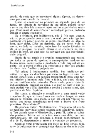 Jacob Lorber
_____________________________________________________________



estado, de sorte que acrescentarei alguns tópicos, ao descer-
mos por essa escada de caracol.
     Quem se encontrar no primeiro ou segundo grau de in-
ferno, em virtude da perversão de seu amor, poderá voltar
a ser o que fora inicialmente, após muitas experiências amar-
gas. Continuará de consciência e recordação plenas, podendo
atingir o aperfeiçoamento.
     Se a criatura, por indiferença, não é fria nem quente,
não se preocupando com o bem e o mal, pois não liga im-
portância em poder praticar as piores crueldades ou algo de
bom, quer dizer, Deus ou demônio, dia ou noite, vida ou
morte, verdade ou mentira, tudo isso lhe sendo idêntico —
ela já se integrou na morte eterna e se encontra no mais
ínfimo inferno, do qual não há salvação em sua individuali-
dade original.
     Razão de tal estado é o orgulho concentrado que passou
por todos os graus do egoísmo e amor-próprio, tendo-se su-
focado nessa condensação e perdendo a vida original do es-
pírito. Eis a morte eterna que representa o pior dos estados
da alma, pois finaliza o próprio ser.
     Tal psique é inteiramente perdida. Sua totalidade pri-
mitiva tem que ser dissolvida por meio do fogo em suas po-
tências específicas, e em seguida transportada para uma for-
ma inferior a humana pela flora e fauna, em outro planeta
de um território solar estranho. Deste modo, pouco resta da
individualidade original da alma, e o pior de tudo é que ja-
mais poderá ver o Meu Semblante porque é apenas alma, sem
partícula de Meu Espírito.
     Em suma, a situação é semelhante a uma maçã verde
e apodrecida, que se transforma em mofo e fungo, de onde
jamais se formará uma maçã, a não ser em um vegetal pa-
rasita, que pouca semelhança terá com a árvore e o fruto
primitivo. Entendestes?"
     Respondem todos: "Perfeitamente. Conquanto tal estado
de perdição individual jamais traduza algo agradável, denota-
se Teu grande Amor e Misericórdia, e para Ti, todas as coisas
são possíveis. Talvez soe para tais seres uma data, em eras
inimagináveis, em que comecem a tomar conhecimento de
si e de Ti, despertando o amor e a vontade de progresso.
     Quantas vezes profetizaste por meio de Teus servos, toda
sorte de julgamentos e consequentes desastres das más ações
340
 