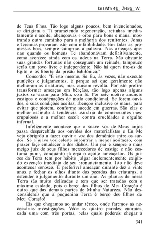 ______________________________________________________________



 de Teus filhos. Tão logo alguns poucos, bem intencionados,
 se dirigiam a Ti prometendo regeneração, retinhas imedia-
 tamente o açoite, abençoavas o orbe para bons e maus, mos-
 trando outro caminho para a melhoria dos renitentes. Jonas
 e Jeremias provaram isto com infa bilidade. Em todas as pro-
 messas boas, sempre cumprias a palavra. Nas ameaças ape-
 nas quando os homens Te abandonavam definitivamente,
 como acontece ainda com os judeus na Terra. Não obstante
 suas grandes fortunas não conseguem um reinado, tampouco
 serão um povo livre e independente. Não há quem tire-os do
 Egito e os liberte da prisão babilônica."
      Concordo: "É isto mesmo. Se Eu, às vezes, não executo
 punições e julgamentos, é porque sei que geralmente não
 melhoram as criaturas, mas causam revolta. Por isto prefiro
 transformar ameaças em bênçãos, tão logo apenas alguns
 justos se viram para Mim, com fé. Por este motivo anuncio
 castigos e condenações de modo condicional. Se forem ouvi-
 dos, e suas condições aceitas, abençoo inclusive os maus, para
 evitar que piorem, conforme sucede em guerras. São elas o
 melhor estímulo à tendência usurária de comerciantes ines-
 crupulosos e a melhor escola contra crueldades e orgulho
 infernal.
      Infelizmente acontece que a suave voz de Meus anjos
 passa despercebida aos ouvidos dos materialistas e Eu Me
 vejo obrigado a fazer ouvir a voz dos demônios entre os sur-
 dos. Se a suave voz celeste encontrar a menor aceitação, com
 prazer faço emudecer a dos diabos. Um pai é sempre o mais
 meigo juiz de seus filhos merecedores de castigo e não cos-
 tuma punir, conquanto já erga o açoite ameaçador. Os juí-
 zes da Terra tem por hábito julgar inclementemente exigin-
 do execução imediata de seu pronunciamento. Isto não deve
 acontecer conosco. É preferível ameaçar durante dez a vinte
 anos e fechar os olhos diante dos pecados das criaturas, a
 estender o julgamento durante um ano. As plantas de nossa
 Terra são muito delicadas e tem que ser tratadas com o
 máximo cuidado, pois o berço dos filhos de Meu Coração é
 outro que das demais partes de Minha Natureza. Não des-
  considereis que a pequenina Terra é berço dos filhos de
 Meu Coração!
      Eis que chegamos ao andar térreo, onde faremos as ne-
 cessárias investigações. Vêde as quatro paredes enormes,
 cada uma com três portas, pelas quais podereis chegar a
                                                           341
 