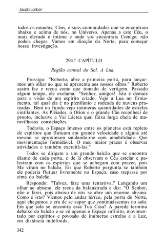 Jacob Lorber
_____________________________________________________________



todos os mundos, Céus, e suas comunidades que se encontram
abaixo e acima de nós, no Universo. Apenas a este Céu, o
mais elevado e íntimo e onde vos encontrais Comigo, não
podeis chegar. Vamos em direção do Norte, para começar
nossa investigação.

                      294.° CAPÍTULO
               Região central do Sol. A Lua.
     Prossigo: "Roberto, abre a primeira porta, para lançar-
mos um olhar ao que se apresenta aos nossos olhos." Roberto
assim faz e recua como que tomado de vertigem. Passado
algum tempo, ele exclama: "Senhor, amigos! Isto é demais
para a visão de um espírito criado. Vejo a Lua no firma-
mento, tal qual ela é no plenilúnio e rodeada de nuvens pra-
teadas. Bem no fundo vejo inúmeras quantidades de estrelas
cintilantes. As Plêiades, o Orion e o grande Cão reconheci de
pronto, inclusive a Vai Láctea qual faixa larga cheia de ma-
ravilhosas constelações.
     Todavia, o Espaço imenso entre os planetas está repleto
de espíritos que flutuam em grande velocidade e alguns até
mesmo se aproximam saudando-me com amabilidade. Que
movimentação formidável. O meu maior prazer é observar
atividades e também exercitá-las."
     Todos se dirigem a um grande balcão que se encontra
diante de cada porta, e de lá observam o Céu estelar e pa-
lestram com os espíritos que se achegam com prazer, pois
Me viram no balcão. Eis que Roberto pergunta se também
ele poderia flutuar livremente no Espaço, caso trepasse por
cima do balcão.
     Respondo: "Talvez, faze uma tentativa." Lançando um
olhar ao abismo, ele recua da balaustrada e diz: "Ó Senhor,
não o farei, pois abaixo de nós se abre um enorme abismo.
Como é isto? Viemos pelo andar térreo, pela porta do Norte,
aqui chegamos e era de se supor que continuássemos no solo.
Em que solo se encontra essa Tua Casa? A parede termina
debaixo do balcão e se vê apenas o Espaço infinito, movimen-
tado por espíritos e povoado de inúmeras estrelas e a Luz,
em distância indefinida.
342
 