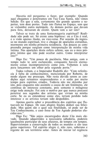 ______________________________________________________________



       Haveria mil perguntas a fazer, por exemplo: Quando
 aqui chegamos e penetramos em Tua Casa Santa, não vimos
 balcão. Eis que a sala, certamente tão grande quanto a su-
 perior, tem doze portas. Tudo isto flutua no Espaço, sem que
 se vislumbre outra metrópole. As demais portas que davam
 para fora, deixaram de existir. Quem vem a ser isto?
       Talvez se trate de uma fantasmagoria espiritual? Reali-
 dade não pode ser. Só existe uma hipótese: ou o Céu é real,
 e a visão apenas ilusão, ou vice-versa. Por ocasião do ingres-
 so no mundo espiritual, tive o choque de aparições estranhas,
 mormente em minha primeira residência. Aos poucos as com-
 preendia porque surgiam como interpretação de minha vida
 íntima. Nas aparições desta esfera celeste, sou eu o meu pró-
 prio íntimo que não pode ocultar outro. Como interpretar
 isto?"
       Digo Eu: "Um pouco de paciência, Meu amigo, com o
 tempo tudo te será esclarecido, conquanto haverá eterna-
 mente coisas incompreensíveis como esta. Voltemos à sala
 para lançarmos um olhar pela segunda porta."
      Todos voltam, e o Imperador Rudolfo diz: "Com referên-
 cia à falta de conhecimentos, mencionada por Roberto, de
 modo algum me preocupa. Não resta dúvida serem as con-
 dições aqui reinantes surpreendentes e o serão por muito
 tempo para espíritos criados. Todavia não me detenho por
 isto, pois enquanto não assimilo a causa de um fenômeno, ele
 continua de interesse constante, pois somente o milagroso
 exige toda atenção. Foi este o motivo por que nunca procurei
 penetrar nos segredos dos artistas que viviam na minha
 corte. Se eu os entendesse como eles, teriam perdido todo
 interesse e os artistas teriam sido despedidos.
      Apenas queria saber a procedência dos espíritos que flu-
 tuavam no Espaço. De suas alegres feições deduzi sua felici-
 dade. Mas quem são e qual sua finalidade, só pode ser de
 Teu Conhecimento, e caso fosse de Teu Agrado poderias elu-
 cidar-nos."
      Digo Eu: "São anjos encarregados deste Céu mais ele-
 vado. Quando adquirirdes a necessária sabedoria, podereis
 igualmente participar de seus afazeres, de tempos em tempos
 Supervisionam a conservação de todos os mundos e são seus
 guias superiores. Tal espírito alegre é, não raro, soberano e
 regente de um território solar. Antes de iniciar tal regência

                                                           343
 