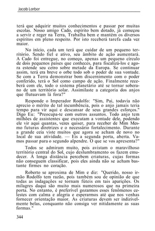 Jacob Lorber
_____________________________________________________________


terá que adquirir muitos conhecimentos e passar por muitas
escolas. Nosso amigo Cado, espírito bem dotado, já começou
a servir e reger na Terra, Trabalha bem e mantém os diversos
espíritos em pleno respeito. Por isto receberá tarefa cada vez
maior.
     No início, cada um terá que cuidar de um pequeno ter-
ritório. Sendo fiel e ativo, seu âmbito de ação aumentará.
A Cado foi entregue, no começo, apenas um pequeno círculo
de dois pequenos países que conheces, para fiscalizá-los e ago-
ra estende seu cetro sobre metade da Europa. Se continuar
assim, terá era breve o orbe todo sob o poder de sua vontade.
Se com a Terra demonstrar bom discernimento com o poder
conferido, terá o Sol como campo de ação. Finalmente rece-
berá com ele, todo o sistema planetário até se tornar sobera-
no de um território solar. Assimilaste a categoria dos anjos
que flutuavam lá fora?"
     Responde o Imperador Rodolfo: "Sim, Pai, todavia não
aprecio o mérito de tal incumbência, pois o anjo jamais teria
tempo para vir aqui e descansar de seus grandes esforços."
Digo Eu: "Preocupa-te com outros assuntos. Todo anjo tem
milhões de assistentes que executam a vontade dele, podendo
ele vir aqui quantas, vezes quiser, para receber de Mim Mes-
mo futuras diretrizes e o necessário fortalecimento. Durante
a grande ceia viste muitos que agora se acham de novo no
local de sua atividade. — Eis a segunda porta, aberta. Va-
mos passar para o segundo alpendre. O que se vos apresenta?"
     Todos se admiram muito, pois avistam o maravilhoso
território central do Sol, cujo deslumbramento os fazem emu-
decer. À longa distância percebem criaturas, cujas formas
não conseguem classificar, pois eles ainda não se acham bas-
tante firmes no coração.
     Roberto se aproxima de Mim e diz: "Querido, nosso ir-
mão Rodolfo tem razão, pois também sou de opinião de que
todas as indagações se tornam fúteis em tais aparições. Os
milagres daqui são muito mais numerosos que na primeira
porta. No entanto, é preferível gozarmos esses fenômenos ce-
lestes com calma e alegria e esperarmos até que nos venhas
fornecer orientação maior. As criaturas devem ser indizivel-
mente belas, conquanto não consiga ver nitidamente as suas
formas."
344
 