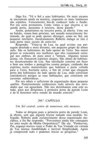 ______________________________________________________________



      Digo Eu: "Vê o Sol e seus habitantes. Os mais escuros
 se encontram ainda na matéria, enquanto os mais luminosos
 são espíritos. Futuramente hás de conhecer tudo a fundo.
 Por ora seria prematuro. Como vimos o que encerra a se-
 gunda porta, passemos à terceira, desta parede."
      Assim, penetramos na terceira porta, já aberta. Uma vez
 no balcão, vemos bem próximo, um mundo naturalmente ilu-
 minado, do qual se pode apenas abranger, como no Sol, um
 pequeno território. Imediatamente Roberto indaga se isto é
 uma parte mais escura do astro-rei.
      Respondo: "Trata-se da Lua, na qual avistas sua pai-
 sagem desolada e mais distante, um pequeno grupo de almas
 anãs. São os habitantes do lado oposto da Terra. Seu maior
 prazer se concentra nas mulheres que eles costumam carre-
 gar nos ombros, de puro amor e "ternura. Algumas toesas
 acima, vês flutuarem espíritos alegres. São almas de habitan-
 tes desencarnadas da Lua. Sua satisfação consiste em fazer
 o bem aos irmãos e protegê-los contra perigos, cuidando dos
 espíritos muito materialistas que habitam a parte voltada
 para a Terra, bastante calva, a fim de evitar que cheguem
 perto dos habitantes do lado oposto da Lua, onde correriam
 consideráveis perigos as suas habitações, que consistem em
 cavernas subterrâneas.
      Por ora sabeis o suficiente da organização desse pequeno
 satélite. Posteriormente conhecereis tudo através das ativi-
 dades que vos aguardam. Não nos detenhamos com este es-
 tudo, para nos dirigirmos à primeira porta da parede Leste
 e de lá fazermos novo estudo do mundo exterior."

                       295.° CAPÍTULO
     Um Sol central, centro de numerosos sóis menores.

      Todos se dirigem para a primeira porta da parede Leste,
 já aberta, sem que alguém tivesse tomado essa medida. In-
 trigado, Roberto pede esclarecimento dessa organização me-
 cânica, e Eu lhe respondo: "Porventura ainda não consegues
 ter uma noção da Minha Onipotência?" Diz ele: "Perdoa-me,
 Pai, esqueço muitas vezes o Poder de Tua Vontade em virtude
 de Tua imensa Amabilidade e incrível Simplicidade. Agora
 já compreendi tudo e podemos iniciar as pesquisas."

                                                           345
 
