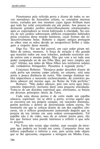 Jacob Lorber
_____________________________________________________________


      Penetramos pela referida porta e diante de todos os no-
 vos moradores da Jerusalém celeste, se estendem imensas
 terras, cortadas por rios enormes cujas águas brilham mais
 que toda luz solar concentrada em um ponto. Aos poucos se
destacam grandes jardins maravilhosamente ornamentados,
após os espectadores se terem habituado à claridade. No cen-
 tro de tais jardins sobressaem edifícios estupendos habitados
pelas criaturas desse mundo luminoso, cujas formas são in-
 descritivelmente belas. Roberto e alguns amigos protegem
 os olhos com as mãos devido ao insuportável brilho e inda-
 gam a respeito desse mundo.
      Digo Eu: "Eis um Sol central, em cujo redor giram mi-
lhões de outros, menores. A força de atração é tão grande
que mantém todos em seus trâmites, podendo sustentar ain-
da outros com o mesmo poder. Mas que vem a ser todo esse
poder comparado ao de um filho Meu, por mais simples que
seja? Afirmo, nas mãos de Meus filhos tais territórios solares
são verdadeiros brinquedos. Passemos à segunda porta."
      Conjetura Roberto: "Desejava poder descobrir diante de
cada porta um enorme corpo celeste, no entanto, está uma
porta a pouca distância da outra. Não consigo dominar mi-
nha impaciência e necessito esclarecimento, do contrário po-
deria adoecer até mesmo aqui, no Reino da Vida perfeita."
      Retruco: "Não podes adoecer, pois isto seria aqui intei-
ramente impossível; portanto darei uma pequena elucidação.
Trata-se de um diorama espiritual que, entretanto, se baseia
em diversos princípios óticos da Terra.
      Cada uma dessas portas é de certo modo um espelho
côncavo, espiritual. Ao se abrir a porta, avistas aquilo que
se encontra em teu próprio coração, em tamanho diminuto,
porém perfeito e dentro de determinada ordem eterna, No
momento em que te colocas diante de um dos espelhos côn-
cavos, vês o reflexo grandemente aumentado daquilo que se
projeta de teu íntimo em uma ordem correspondente. Tal
espelho não é de vidro, mas de ar celeste muito puro, tão
liso que fornece uma parede luminosa a refletir o que nele
se projeta.
     Na Terra não existe algo similar, com exceção da mira-
gem que poderia ser levada em conta. Conquanto fosse um
reflexo espelhante é inferior a este, pois aceita todo objeto
que se lhe apresenta, enquanto a miragem em Minha. Casa,
346
 