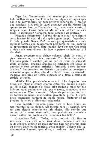 Jacob Lorber
_____________________________________________________________



     Digo Eu: "Interessante que sempre procuras entender
tudo melhor do que Eu, Fixa a luz por alguns instantes ape-
nas e te convencerás ser bem possível suportá-la. É preciso
que consigais isto, pois às vezes acontece que Eu Mesmo Me
apresento na Luz da Divindade, que, comparada a esta, é
simples treva. Como poderias Me ver em tal Luz, se esta
tanto te incomoda? Coragem, tudo depende de prática."
     Piscando fortemente, Roberto dirige o olhar para dentro
desse imenso Sol central e diz após algum tempo: "Agradeço-
Te pela grande Graça, Pai! Já consigo aguentá-lo e avisto
algumas formas que desaparecem pela força da luz. Todavia
se apresentam de novo. Este mundo deve ser um Céu onde
a vida seria maravilhosa tão logo a pessoa se habituasse à
claridade.
     Agora descubro uma cidade colossal, cheia de constru-
ções estupendas, parecida com esta Tua Santa Jerusalém.
Em toda parte vislumbro jardins que enfeitam palácios de
estilo estranho. Imensas arcadas se estendem em todas as
direções e com colunas artísticas formando átrios deslum-
brantes." Entrementes, os demais companheiros conseguem
descobrir o que a descrição de Roberto havia mencionado,
inclusive criaturas de forma espetacular e flora e fauna de
espécie estranha,
     Matilde Eliá, percebendo o aspecto feliz daquelas cria-
turas, diz: "Que diferença enorme entre esse mundo e o nos-
so. Eis o Céu, enquanto o nosso orbe traduz o mais perfeito
inferno. Aqui certamente não existe morte, tampouco o en-
velhecimento. Vê-se somente o fulgor da primavera eterna e
as formas humanas manifestam juventude plena. Os pró-
prios irracionais parecem de índole mansa, misturam-se na
procura de leitos e alimentos adequados.
     Deve constituir máximo prazer para os Teus filhos, se-
rem regentes de tal mundo. Até mesmo para Ti, Senhor, deve
ser uma alegria penetrar em tais plagas. Não convém que
eu me perca nessa observação, pois poderia ser tentada a
querer entrar em contato com criaturas tão belas."
     Obtempera Pedro: "Podes, tentar, todavia não ficarias
satisfeita. Esses seres veem seus afins, enquanto isto não
se dá contigo, espírito do mais elevado Céu por estarem mais
ou menos envoltos de matéria deste mundo. Calculo não se-
rem sujeitos à morte, quer dizer, a qualquer transformação.
348
 