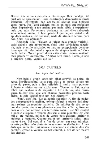______________________________________________________________


 Devem iniciar uma existência eterna que lhes condiga, tal
 qual ora se apresentam. Suas construções demonstram muita
 sabedoria, entretanto não aconselho aceitar essa hipótese
 como regra. Na Terra existem muitos animais que executam
 obras impossíveis a um artista por mais sábio e experimen-
 tado que seja. Porventura devíamos atribuir-lhes sabedoria
 salomônica? Assim, é bem possível que sejam dotados de
 aptidões inatas e, em tal caso, nada de atraente teriam para
 nós. Qual tua opinião?"
      Responde Eliá: "Talvez. A julgar pela grande variabili-
 dade daquilo que apresentam, sinto uma verdadeira sabedo-
 ria, pois o estilo arrojado, os jardins excepcionais demons-
 tram que não são dotados apenas de simples instinto." Con-
 corda Peter: "Neste ponto deves estar certa, todavia sustento
 meu parecer." Acrescento: "Ambos tem razão. Como já abri
 a terceira porta, vamos até lá."

                       297.° CAPÍTULO
                     Um super Sol central.
      Nem bem o grupo lança um olhar através da porta, ele
 recua imediatamente, volta para trás e as moças soltam um
 grito de pavor, pois a luz refletida é muito mais potente.
 Roberto e vários outros exclamam: "Senhor e Pai, nossos
 olhos que acabaram de suportar a luz anterior, não conse-
 guem tolerar esta, que em chamas possantes provoca forte
 ardor. É este igualmente um Sol central?"
      "Sim", digo Eu. "De categoria superior. A fim de poder-
 des compreendê-lo melhor, exemplificarei a ordem dos siste-
 mas solares da seguinte maneira: Os milhões de sóis ao re-
 dor dos quais giram os planetas como faz a Terra, formam
 com o seu Sol central, um território solar. Esse Sol central
 é imenso e supera o volume dos sóis e seus planetas, em cem
 mil e, até mesmo, milhões de vezes; pois existem territórios
 maiores e menores. Quanto maior um território solar, tanto
 maior é seu Sol central a fim de conter em seus trâmites,
 os sóis parélios, não obstante as necessárias distâncias. A me-
 dida que aumenta o número e a necessária distância dos sóis
 parélios, cresce o volume do Sol central, a fim de ser mestre
 dos demais.
                                                            349
 