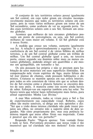 Jacob Lorber
_____________________________________________________________


      O conjunto de tais territórios solares possui igualmente
 um Sol central, em cujo redor giram em círculos incompa-
 ravelmente maiores que todos os territórios solares em con-
 junto, pois às vezes vários milhares giram em torno de um
 Sol secundário, como acabaste de ver na segunda porta. To-
 dos esses territórios solares com o seu Sol, formam um enxa-
 me globular.
     Acontece que milhares de tais enxames globulares pos-
 suem um ponto de convergência, ou seja, um Sol central,
 milhares de vezes maior em volume. E tal Sol globular está
 à nossa frente.
     À medida que cresce seu volume, aumenta igualmente
 sua luz. A relação é aproximadamente a seguinte: Se a cir-
 cunferência de um Sol central é de vários bilhões de milhas
terrenas, a de um Sol central globular conta um trilhão de
milhas. Um Sol central globular igual a este, na terceira
porta, cresce segundo seu domínio sobre mais ou menos en-
xames globulares, podendo atingir um quatrilhão e até mes-
mo um quinquilháo, em tamanho e luz.
     Os sóis possuem luz própria e não se prestam para ha-
bitação de seres materiais em suas superfícies ilimitadas. Em
compensação nele vivem espíritos de fogo, muito felizes em
tal mar imenso de chamas, onde possuem habitações e do-
mínios. Criaturas se mantêm apenas em sua esfera interior;
pois todos os sóis consistem de vários sóis que se acham den-
tro do Sol externo corno o planeta Saturno se encontra den-
tro de seus anéis. A maneira como isto ocorre ainda haveis
de saber. Esforçai-vos em suportar também esta luz solar. No
futuro tereis que tolerar luzes infinitamente mais fortes, para
afinal suportardes Minha Luz Divina."
     A esse Meu estímulo, todos se viram para o Sol a fim
de experimentarem sua capacidade visual. Roberto, cujos
olhos são muito sensíveis, se dirige aos três apóstolos e diz:
"Sei que a visão dessa intensa claridade não pode trazer pre-
juízo aos olhos, no entanto não a suporto além de dois se-
gundos. Não sinto propriamente dor; mas essa potência lu-
minosa impede que meus olhos fitem sua majestade. Como
é possível que ela não vos perturbe?"
     Responde Paulo: "Digo-te apenas: Tem vontade firme
e tudo se fará. Porventura presumes que nossa visão é tão
insensível que tal claridade não nos moleste? Estás muito
350
 