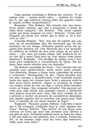 ______________________________________________________________


       Todos quedam estatelados e Roberto diz, contrito: "E tal
 colosso solar — perdoa minha tolice — também foi criado
 por Ti, que aqui palestras conosco sobre tais gigantes como
 se fossem ervilhas insignificantes?"
       Respondo: "Sim, Roberto. Não somente este, mas incon-
 táveis outros, maiores; pois este é justamente o menor de
 todos desta categoria." Diz Roberto: "Não existe espírito
 criado que possa imaginar tal coisa." Protesto: "Como não?
 Pergunta um desses três irmãos que te dirão se tal é pos-
 sível ou não."
       Concorda Roberto: "Sim, mas não há espírito que con-
 teste ser tal possibilidade algo tão fenomenal que ele não
 estremece em seu âmago, mormente quando avista tais gi-
 gantes pela primeira vez. Uma dimensão que a luz necessita-
 ria milhares de trilhões de anos para chegar de um pólo a
 outro, — não entra em minha cabeça. Que distância há en-
 tre este Sol e nossa Terra para ser visto apenas como ponto
 luminoso?" Respondo: "Um decilhão de milhas seria o bas-
 tante para comprimí-lo à circunferência de Vênus. Daí po-
 derás fazer outros cálculos para tua distração."
       Diz Roberto secundado por Peter: "Tais cálculos não nos
  tentarão para quebra-cabeça, muito menos nosso coração.
 Tais dimensões chegam a tragar nossa capacidade de pensar
  e conjeturar." Prosseguindo, ele diz: "Agora descubro mui-
  tos seres enormes e incandescentes. Com tremenda precipi-
  tação eles agem nas chamas mais fortes e parecem sentir-se
 bem nessa tarefa ardorosa. Alguns se levantam de tempos
  em tempos acima do mar em fogo e atiram bolas incandes-
 centes ao Espaço. Que ocupação estranha! Não parecem cal-
  cular para onde atiram suas granadas celestes e facilmente
 uma poderia fazer-nos uma visita. Não teria vontade de ser
 o primeiro a receber tal presente de consideráveis dimensões,
 pois aqueles gigantes não se entretêm com pouca coisa. Qual
  seria o tamanho de um desses homens de fogo?"
       Respondo: "Bastante grande, Roberto. Cada bola é maior
  que o Sol terráqueo, conquanto haja às vezes algumas me-
  nores." Retruca Roberto: "Que horror! Se um desses seres
  estivesse na Terra que para seus pezinhos seria idêntica a
  um grão de areia, facilmente poderia meter no bolso do colete,
 o Sol com todos os seus planetas, luas e cometas. Perdoa-me,
  Pai, se em ocasiões como essas me torno algo humorista.
  Onde caem essas bolas?"
                                                            353
 