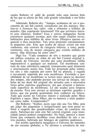 ______________________________________________________________


 vações Roberto vê .subir do grande tubo uma imensa bola
 de luz que se afasta do Sol, com grande velocidade e em linha
 reta.
      Admirado, Roberto diz: "Amigos, acabamos de ver o nas-
 cimento de um Sol central, certamente um dos maiores. Des-
 tina-se à fornecer luz, calor, vida e alimento a trilhões de
 mundos. Que espetáculo fenomenal! Em que território inicia-
 rá seus trâmites, Senhor? Essa e outras indagações fazem
 estremecer qualquer arcanjo, pois vêm surgir criações novas,
 habitações para milhões de seres livres. Desejava apenas or-
 ganizar o meu raciocínio. Tais seres projetam constantemen-
 te pequenos sóis. Este que acaba de nascer criará em eras
 vindouras, sóis centrais de categoria inferior, e estes, poste-
 riormente, sóis de menor categoria que criarão milhões de
 outros. Que diferença há entre eles?"
       Digo Eu: "Cada complexo de sóis e mundos que giram
 em órbitas extensas ao redor de um Sol Central original é,
 no fundo do Universo, envolto por uma membrana sólida,
 impenetrável a qualquer ser material. Tal membrana con-
 siste de uma substância especial, transparente qual diamante
 e internamente muito lisa, Toda luz projetada pelos inúme-
 ros sóis e não captada por outro Sol ou planeta, é sugada
 e novamente impelida por esta membrana. Existindo a pos-
 sibilidade de tal membrana se tornar mais opaca no decorrer
 dos tempos, não podendo prestar seu serviço na íntegra, tais
 bolas de luz deste Sol original são atiradas com a necessária
 força pelos espíritos gigantescos, até que atinjam a mencio-
 nada superfície da membrana. Lá são usados para limpeza
 da mesma. Para este serviço se destinam espíritos grandes e
 fortes, que em grande quantidade ireis conhecer no futuro.
 Tudo que ocorre no Universo inteiro é realizado pelos Meus
 Espíritos e anjos. Meus filhos, são os maiores e mais podero-
 sos entre todos. Compreendes?"
       Diz Roberto: "Senhor, neste caso não sou Teu filho, pois
 me julgo tão pequenino e insignificante que nem posso re-
 fletir a respeito das grandiosidades vistas, do contrário me
 anulo. Satisfaço-me com este Sol central original, cuja imen-
 sidade jamais poderei compreender. No final, aparece a mem-
 brana que comporta decilhões vezes decilhões de sóis e ou-
 tros mundos, habitada por falanges de espíritos poderosos.
       Em minha ignorância imaginava o Universo do t manho
 de um enxame globular, e Tu afirmas a existência de inú-
                                                            355
 