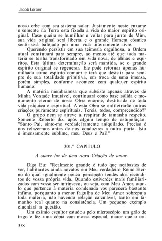 Jacob Lorber
_____________________________________________________________


nosso orbe com seu sistema solar. Justamente neste enxame
e somente na Terra está fixada a vida do maior espírito ori-
ginal. Caso queira se humilhar e voltar para junto de Mim,
sua vida original será liberta e o grande Homem cósmico
sentir-se-á bafejado por uma vida inteiramente livre.
     Querendo persistir em sua teimosia orgulhosa, a Ordem
atual continuará para sempre, ao menos até que toda ma-
téria se tenha transformado em vida nova, de almas e espí-
ritos. Esta última determinação será mantida, se o grande
espírito original se regenerar. Ele pode retornar apenas hu-
milhado como espírito comum e terá que desistir para sem-
pre de sua totalidade primitiva, em troca de uma imensa,
porém simples, conforme acontece com qualquer espírito
humano.
     A matéria membranosa que subsiste apenas através de
Minha Vontade Imutável, continuará como base sólida e mo-
numento eterno de nossa Obra enorme, destituída de toda
vida psíquica e espiritual. A esta Obra se enfileirarão outras
criações puramente espirituais. Tereis, todos, compreendido?"
     O grupo nem se atreve a respirar de tamanho respeito.
Somente Roberto diz, após algum tempo de estupefação:
"Santo Pai, sinto-me verdadeiramente aniquilado. Preciso é
nos refazermos antes de nos conduzires a outra porta. Isto
é imensamente sublime, meu Deus e Pai!"

                      301.° CAPÍTULO
        A suave luz de uma nova Criação de amor.
     Digo Eu: "Realmente grande é tudo que acabastes de
ver, habitantes ainda novatos em Meu verdadeiro Reino Eter-
no do qual igualmente pouca percepção tendes dos recôndi-
tos de vossa própria vida. Quando estiverdes mais familiari-
zados com vosso ser intrínseco, ou seja, com Meu Amor, aqui-
lo que pertence à matéria condenada vos parecerá bastante
ínfimo, porquanto a menor fagulha de Meu Amor sobrepuja
toda matéria, não havendo relação calculável, tanto em ta-
manho real quanto na consistência. Um pequeno exemplo
elucidará a questão.
     Um exímio escultor estudou pelo microscópio um grão de
trigo e fez uma cópia com massa especial, maior que o ori-
358
 
