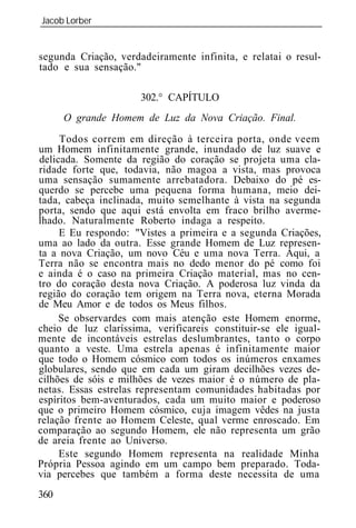 Jacob Lorber
_____________________________________________________________


segunda Criação, verdadeiramente infinita, e relatai o resul-
tado e sua sensação."

                      302.° CAPÍTULO
      O grande Homem de Luz da Nova Criação. Final.

     Todos correm em direção à terceira porta, onde veem
um Homem infinitamente grande, inundado de luz suave e
delicada. Somente da região do coração se projeta uma cla-
ridade forte que, todavia, não magoa a vista, mas provoca
uma sensação sumamente arrebatadora. Debaixo do pé es-
querdo se percebe uma pequena forma humana, meio dei-
tada, cabeça inclinada, muito semelhante à vista na segunda
porta, sendo que aqui está envolta em fraco brilho averme-
lhado. Naturalmente Roberto indaga a respeito.
     E Eu respondo: "Vistes a primeira e a segunda Criações,
uma ao lado da outra. Esse grande Homem de Luz represen-
ta a nova Criação, um novo Céu e uma nova Terra. Aqui, a
Terra não se encontra mais no dedo menor do pé como foi
e ainda é o caso na primeira Criação material, mas no cen-
tro do coração desta nova Criação. A poderosa luz vinda da
região do coração tem origem na Terra nova, eterna Morada
de Meu Amor e de todos os Meus filhos.
     Se observardes com mais atenção este Homem enorme,
cheio de luz claríssima, verificareis constituir-se ele igual-
mente de incontáveis estrelas deslumbrantes, tanto o corpo
quanto a veste. Uma estrela apenas é infinitamente maior
que todo o Homem cósmico com todos os inúmeros enxames
globulares, sendo que em cada um giram decilhões vezes de-
cilhões de sóis e milhões de vezes maior é o número de pla-
netas. Essas estrelas representam comunidades habitadas por
espíritos bem-aventurados, cada um muito maior e poderoso
que o primeiro Homem cósmico, cuja imagem vêdes na justa
relação frente ao Homem Celeste, qual verme enroscado. Em
comparação ao segundo Homem, ele não representa um grão
de areia frente ao Universo.
     Este segundo Homem representa na realidade Minha
Própria Pessoa agindo em um campo bem preparado. Toda-
via percebes que também a forma deste necessita de uma
360
 